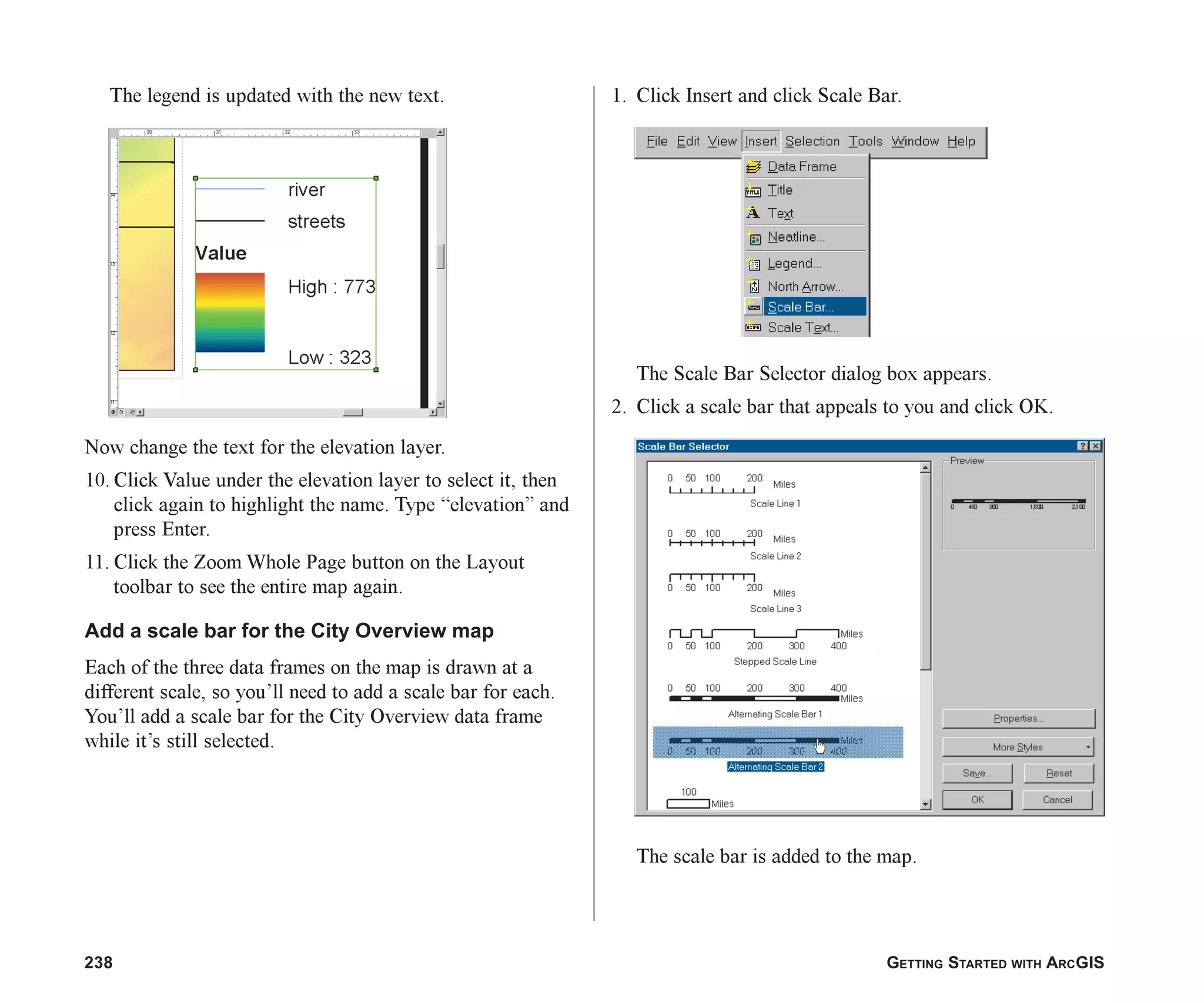 238 GETTING STARTED WITH ARCGIS
The legend is updated with the new text.
Now change the text for the elevation layer.
10. Click Value under the elevation layer to select it, then
click again to highlight the name. Type “elevation” and
press Enter.
11. Click the Zoom Whole Page button on the Layout
toolbar to see the entire map again.
Add a scale bar for the City Overview map
Each of the three data frames on the map is drawn at a
different scale, so you’ll need to add a scale bar for each.
You’ll add a scale bar for the City Overview data frame
while it’s still selected.
1. Click Insert and click Scale Bar.
The Scale Bar Selector dialog box appears.
2. Click a scale bar that appeals to you and click OK.
The scale bar is added to the map.
ch08.p65 02/15/2001, 4:12 PM
238
 