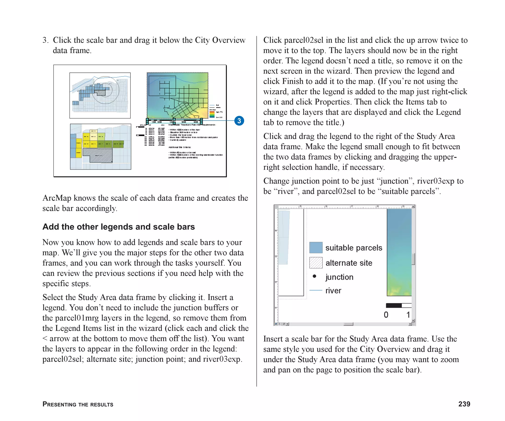 PRESENTING THE RESULTS 239
3. Click the scale bar and drag it below the City Overview
data frame.
ArcMap knows the scale of each data frame and creates the
scale bar accordingly.
Add the other legends and scale bars
Now you know how to add legends and scale bars to your
map. We’ll give you the major steps for the other two data
frames, and you can work through the tasks yourself. You
can review the previous sections if you need help with the
specific steps.
Select the Study Area data frame by clicking it. Insert a
legend. You don’t need to include the junction buffers or
the parcel01mrg layers in the legend, so remove them from
the Legend Items list in the wizard (click each and click the
< arrow at the bottom to move them off the list). You want
the layers to appear in the following order in the legend:
parcel02sel; alternate site; junction point; and river03exp.
Click parcel02sel in the list and click the up arrow twice to
move it to the top. The layers should now be in the right
order. The legend doesn’t need a title, so remove it on the
next screen in the wizard. Then preview the legend and
click Finish to add it to the map. (If you’re not using the
wizard, after the legend is added to the map just right-click
on it and click Properties. Then click the Items tab to
change the layers that are displayed and click the Legend
tab to remove the title.)
Click and drag the legend to the right of the Study Area
data frame. Make the legend small enough to fit between
the two data frames by clicking and dragging the upper-
right selection handle, if necessary.
Change junction point to be just “junction”, river03exp to
be “river”, and parcel02sel to be “suitable parcels”.
Insert a scale bar for the Study Area data frame. Use the
same style you used for the City Overview and drag it
under the Study Area data frame (you may want to zoom
and pan on the page to position the scale bar).
3
ch08.p65 02/15/2001, 4:12 PM
239
 
