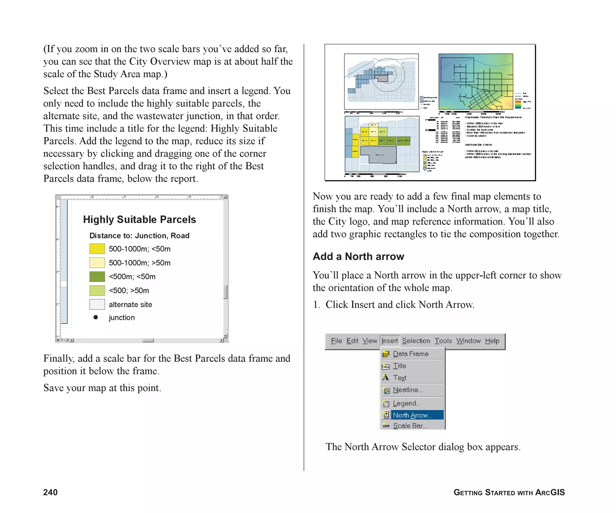 240 GETTING STARTED WITH ARCGIS
(If you zoom in on the two scale bars you’ve added so far,
you can see that the City Overview map is at about half the
scale of the Study Area map.)
Select the Best Parcels data frame and insert a legend. You
only need to include the highly suitable parcels, the
alternate site, and the wastewater junction, in that order.
This time include a title for the legend: Highly Suitable
Parcels. Add the legend to the map, reduce its size if
necessary by clicking and dragging one of the corner
selection handles, and drag it to the right of the Best
Parcels data frame, below the report.
Finally, add a scale bar for the Best Parcels data frame and
position it below the frame.
Save your map at this point.
Now you are ready to add a few final map elements to
finish the map. You’ll include a North arrow, a map title,
the City logo, and map reference information. You’ll also
add two graphic rectangles to tie the composition together.
Add a North arrow
You’ll place a North arrow in the upper-left corner to show
the orientation of the whole map.
1. Click Insert and click North Arrow.
The North Arrow Selector dialog box appears.
ch08.p65 02/15/2001, 4:12 PM
240
 