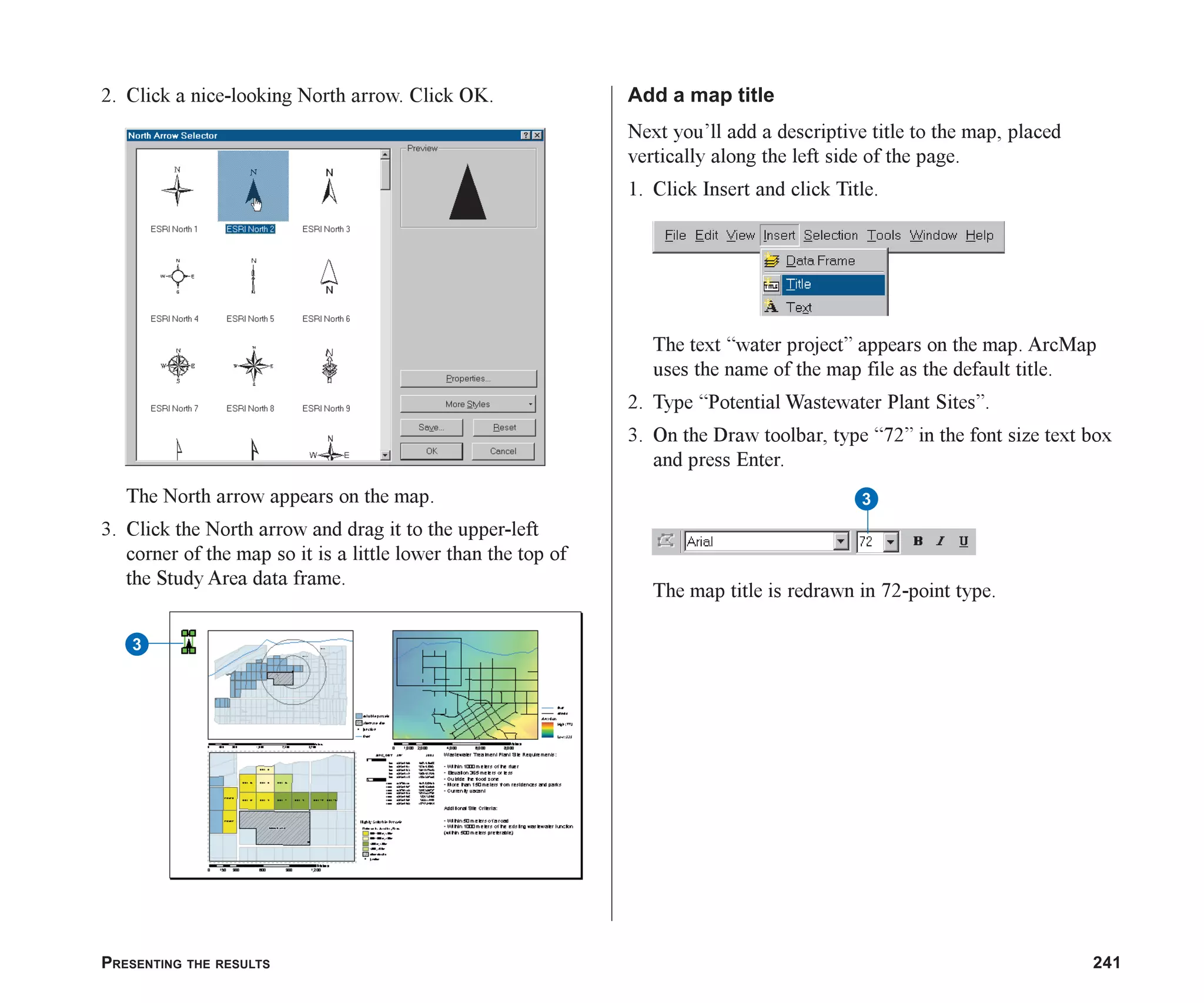 PRESENTING THE RESULTS 241
2. Click a nice-looking North arrow. Click OK.
The North arrow appears on the map.
3. Click the North arrow and drag it to the upper-left
corner of the map so it is a little lower than the top of
the Study Area data frame.
Add a map title
Next you’ll add a descriptive title to the map, placed
vertically along the left side of the page.
1. Click Insert and click Title.
The text “water project” appears on the map. ArcMap
uses the name of the map file as the default title.
2. Type “Potential Wastewater Plant Sites”.
3. On the Draw toolbar, type “72” in the font size text box
and press Enter.
The map title is redrawn in 72-point type.
3
3
ch08.p65 03/01/2001, 11:28 AM
241
 