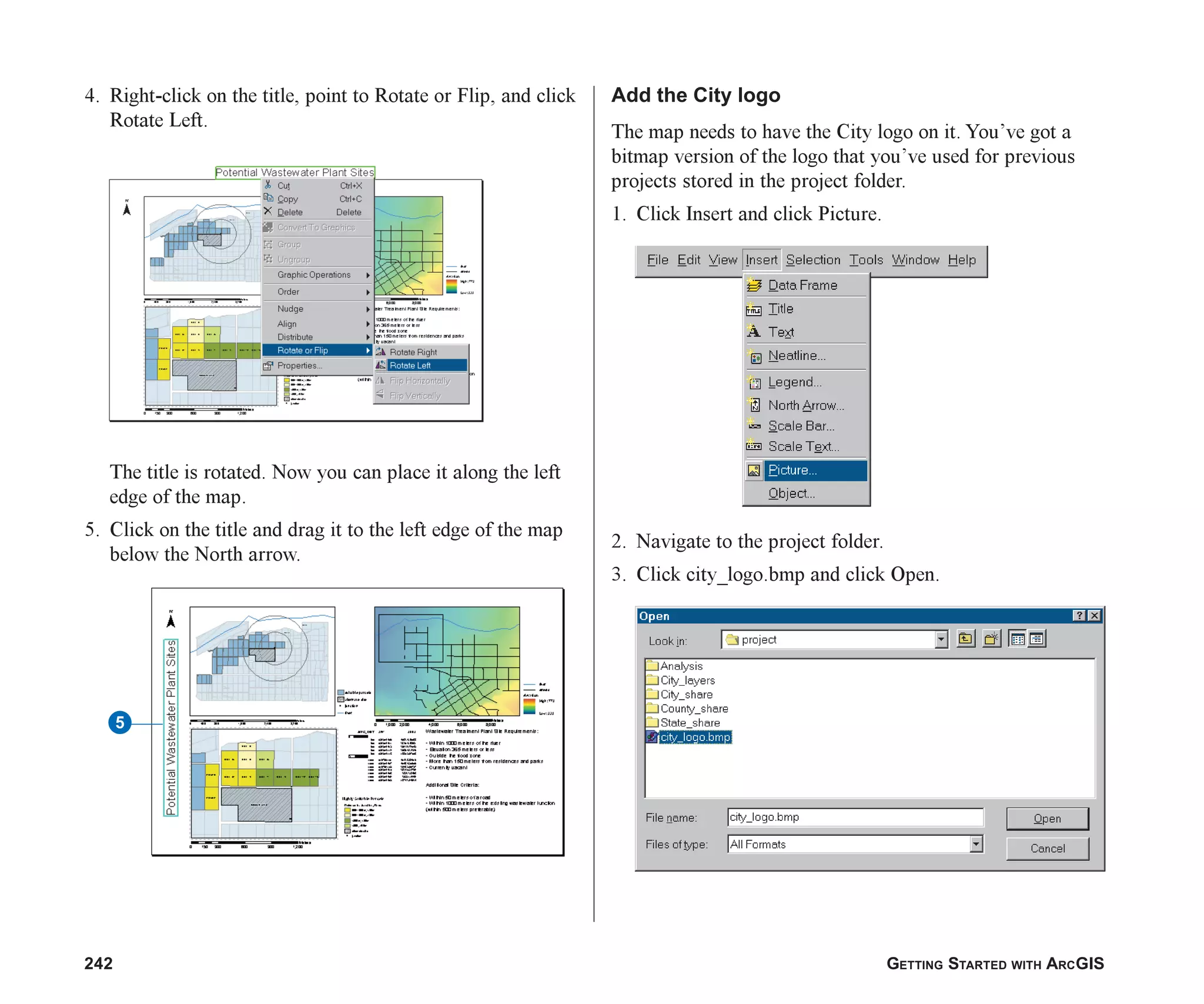 242 GETTING STARTED WITH ARCGIS
4. Right-click on the title, point to Rotate or Flip, and click
Rotate Left.
The title is rotated. Now you can place it along the left
edge of the map.
5. Click on the title and drag it to the left edge of the map
below the North arrow.
Add the City logo
The map needs to have the City logo on it. You’ve got a
bitmap version of the logo that you’ve used for previous
projects stored in the project folder.
1. Click Insert and click Picture.
2. Navigate to the project folder.
3. Click city_logo.bmp and click Open.
5
ch08.p65 02/15/2001, 4:12 PM
242
 