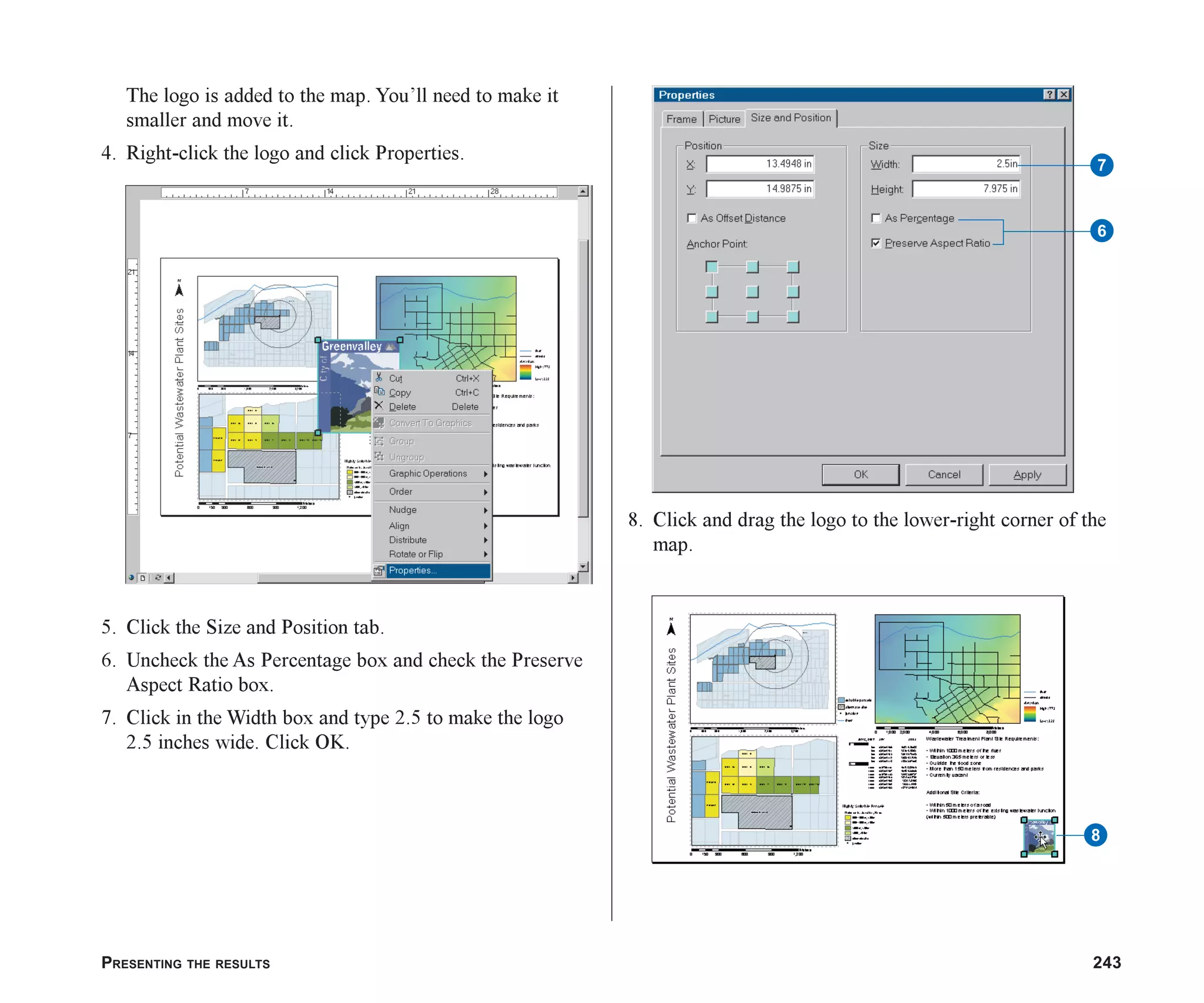 PRESENTING THE RESULTS 243
The logo is added to the map. You’ll need to make it
smaller and move it.
4. Right-click the logo and click Properties.
5. Click the Size and Position tab.
6. Uncheck the As Percentage box and check the Preserve
Aspect Ratio box.
7. Click in the Width box and type 2.5 to make the logo
2.5 inches wide. Click OK.
8. Click and drag the logo to the lower-right corner of the
map.
7
6
8
ch08.p65 02/15/2001, 4:12 PM
243
 