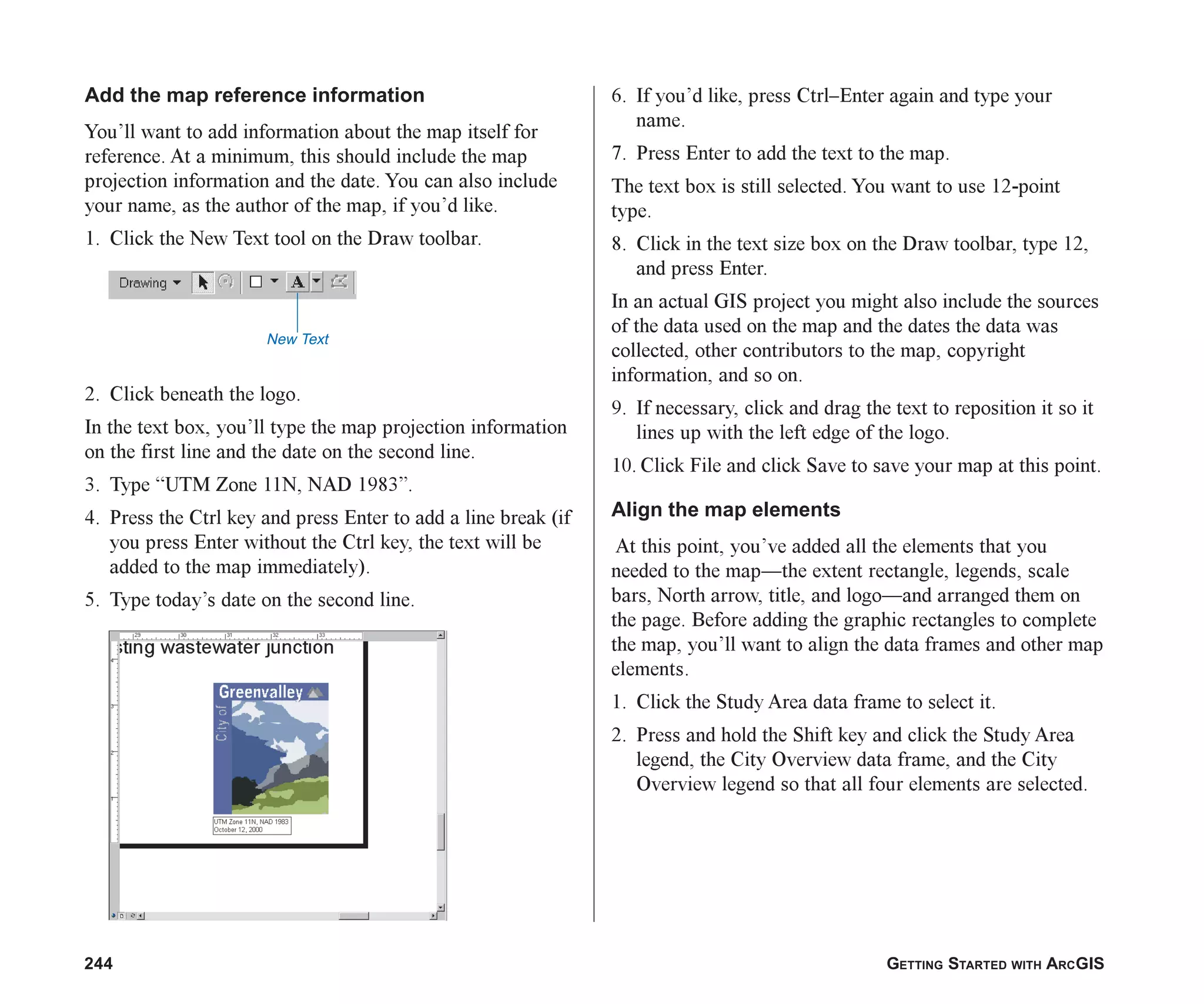 244 GETTING STARTED WITH ARCGIS
Add the map reference information
You’ll want to add information about the map itself for
reference. At a minimum, this should include the map
projection information and the date. You can also include
your name, as the author of the map, if you’d like.
1. Click the New Text tool on the Draw toolbar.
2. Click beneath the logo.
In the text box, you’ll type the map projection information
on the first line and the date on the second line.
3. Type “UTM Zone 11N, NAD 1983”.
4. Press the Ctrl key and press Enter to add a line break (if
you press Enter without the Ctrl key, the text will be
added to the map immediately).
5. Type today’s date on the second line.
6. If you’d like, press Ctrl–Enter again and type your
name.
7. Press Enter to add the text to the map.
The text box is still selected. You want to use 12-point
type.
8. Click in the text size box on the Draw toolbar, type 12,
and press Enter.
In an actual GIS project you might also include the sources
of the data used on the map and the dates the data was
collected, other contributors to the map, copyright
information, and so on.
9. If necessary, click and drag the text to reposition it so it
lines up with the left edge of the logo.
10. Click File and click Save to save your map at this point.
Align the map elements
At this point, you’ve added all the elements that you
needed to the map—the extent rectangle, legends, scale
bars, North arrow, title, and logo—and arranged them on
the page. Before adding the graphic rectangles to complete
the map, you’ll want to align the data frames and other map
elements.
1. Click the Study Area data frame to select it.
2. Press and hold the Shift key and click the Study Area
legend, the City Overview data frame, and the City
Overview legend so that all four elements are selected.
New Text
ch08.p65 03/01/2001, 11:28 AM
244
 