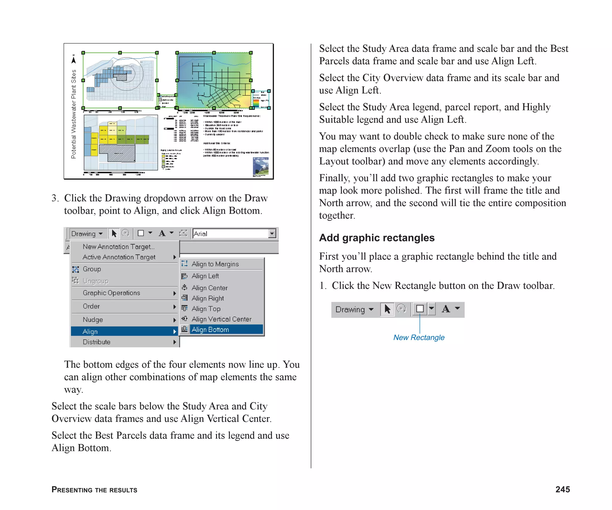 PRESENTING THE RESULTS 245
3. Click the Drawing dropdown arrow on the Draw
toolbar, point to Align, and click Align Bottom.
The bottom edges of the four elements now line up. You
can align other combinations of map elements the same
way.
Select the scale bars below the Study Area and City
Overview data frames and use Align Vertical Center.
Select the Best Parcels data frame and its legend and use
Align Bottom.
Select the Study Area data frame and scale bar and the Best
Parcels data frame and scale bar and use Align Left.
Select the City Overview data frame and its scale bar and
use Align Left.
Select the Study Area legend, parcel report, and Highly
Suitable legend and use Align Left.
You may want to double check to make sure none of the
map elements overlap (use the Pan and Zoom tools on the
Layout toolbar) and move any elements accordingly.
Finally, you’ll add two graphic rectangles to make your
map look more polished. The first will frame the title and
North arrow, and the second will tie the entire composition
together.
Add graphic rectangles
First you’ll place a graphic rectangle behind the title and
North arrow.
1. Click the New Rectangle button on the Draw toolbar.
New Rectangle
ch08.p65 03/01/2001, 11:28 AM
245
 