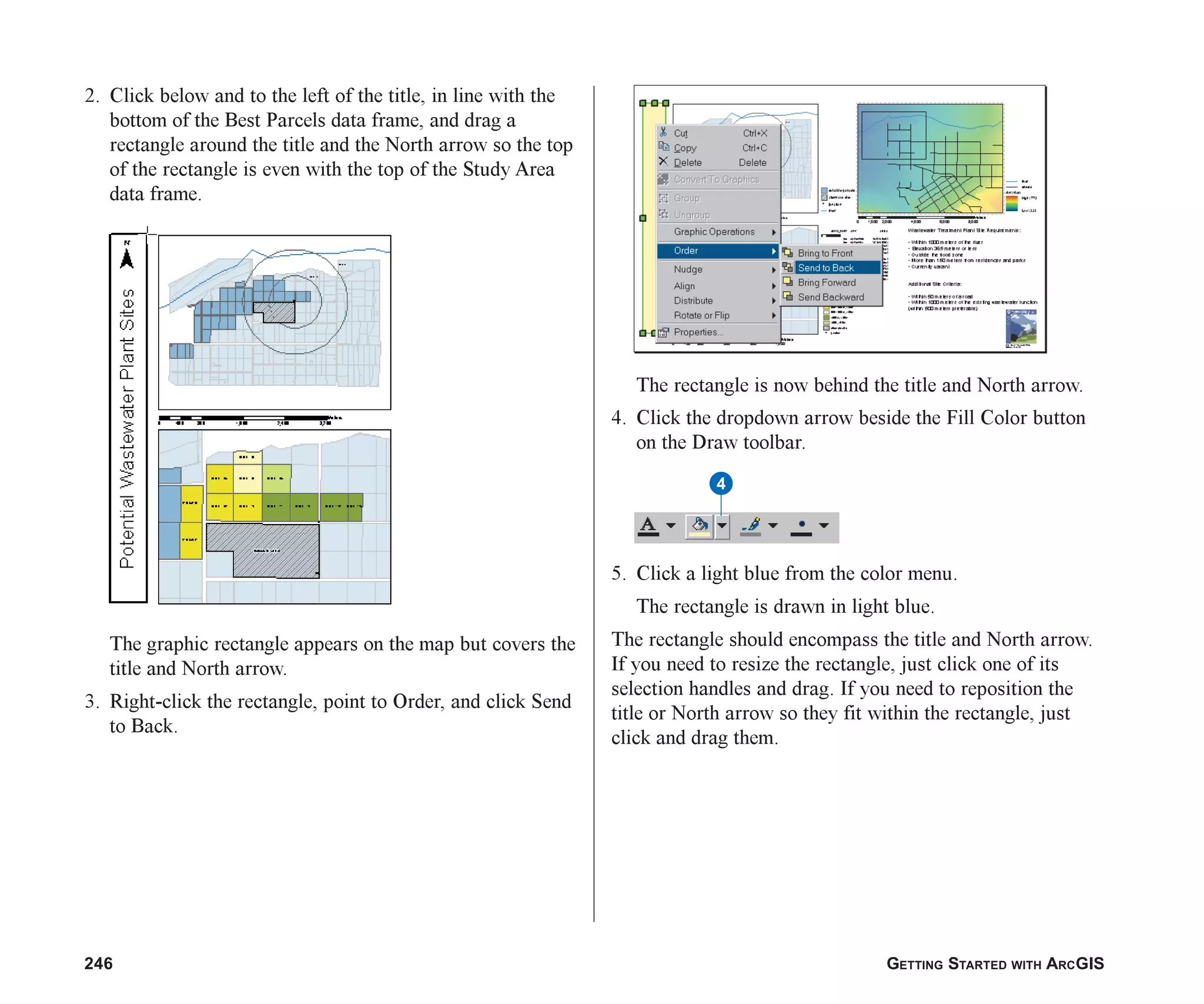 246 GETTING STARTED WITH ARCGIS
2. Click below and to the left of the title, in line with the
bottom of the Best Parcels data frame, and drag a
rectangle around the title and the North arrow so the top
of the rectangle is even with the top of the Study Area
data frame.
The graphic rectangle appears on the map but covers the
title and North arrow.
3. Right-click the rectangle, point to Order, and click Send
to Back.
The rectangle is now behind the title and North arrow.
4. Click the dropdown arrow beside the Fill Color button
on the Draw toolbar.
5. Click a light blue from the color menu.
The rectangle is drawn in light blue.
The rectangle should encompass the title and North arrow.
If you need to resize the rectangle, just click one of its
selection handles and drag. If you need to reposition the
title or North arrow so they fit within the rectangle, just
click and drag them.
4
ch08.p65 03/01/2001, 11:28 AM
246
 