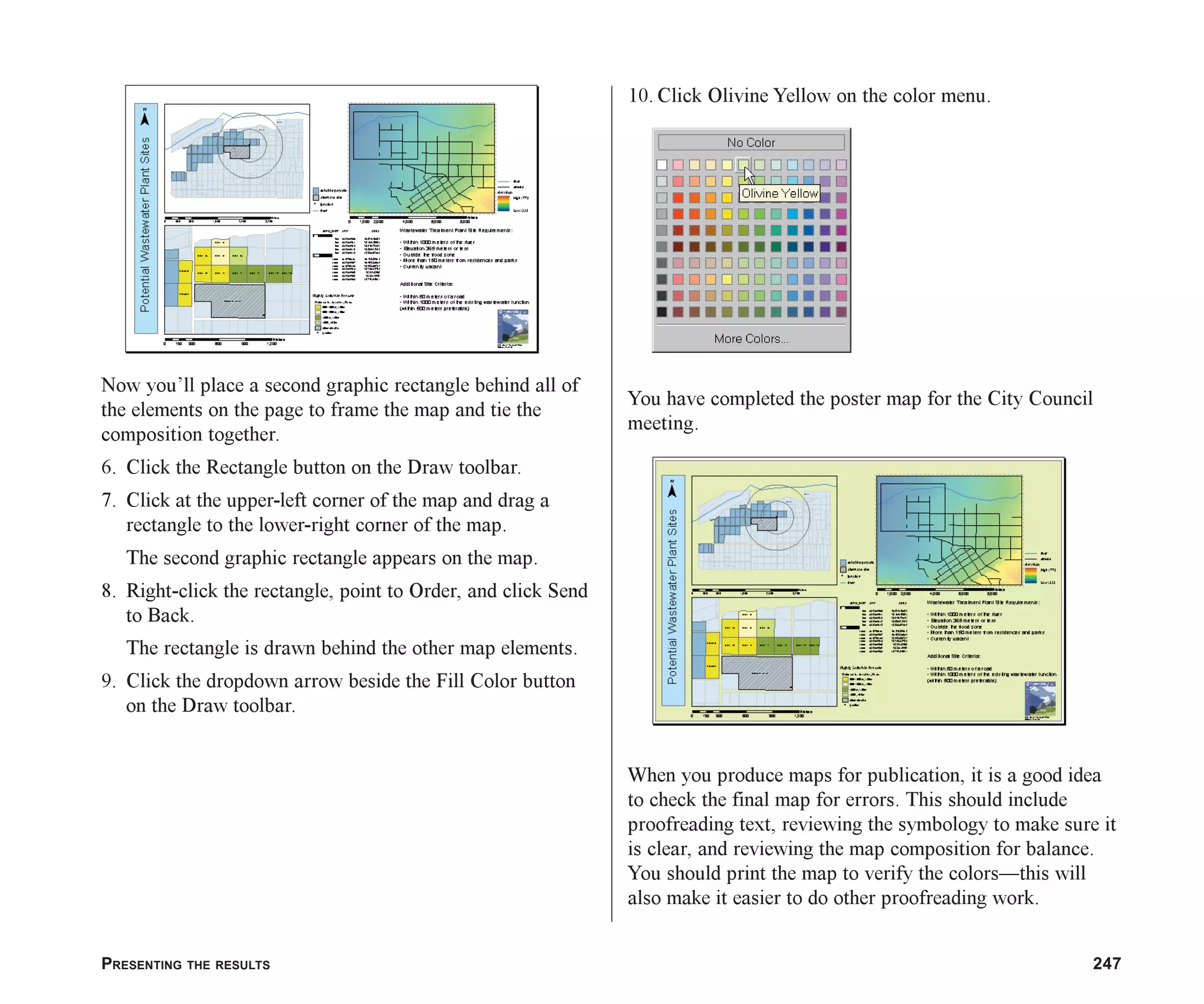 PRESENTING THE RESULTS 247
Now you’ll place a second graphic rectangle behind all of
the elements on the page to frame the map and tie the
composition together.
6. Click the Rectangle button on the Draw toolbar.
7. Click at the upper-left corner of the map and drag a
rectangle to the lower-right corner of the map.
The second graphic rectangle appears on the map.
8. Right-click the rectangle, point to Order, and click Send
to Back.
The rectangle is drawn behind the other map elements.
9. Click the dropdown arrow beside the Fill Color button
on the Draw toolbar.
10. Click Olivine Yellow on the color menu.
You have completed the poster map for the City Council
meeting.
When you produce maps for publication, it is a good idea
to check the final map for errors. This should include
proofreading text, reviewing the symbology to make sure it
is clear, and reviewing the map composition for balance.
You should print the map to verify the colors—this will
also make it easier to do other proofreading work.
ch08.p65 03/01/2001, 11:28 AM
247
 