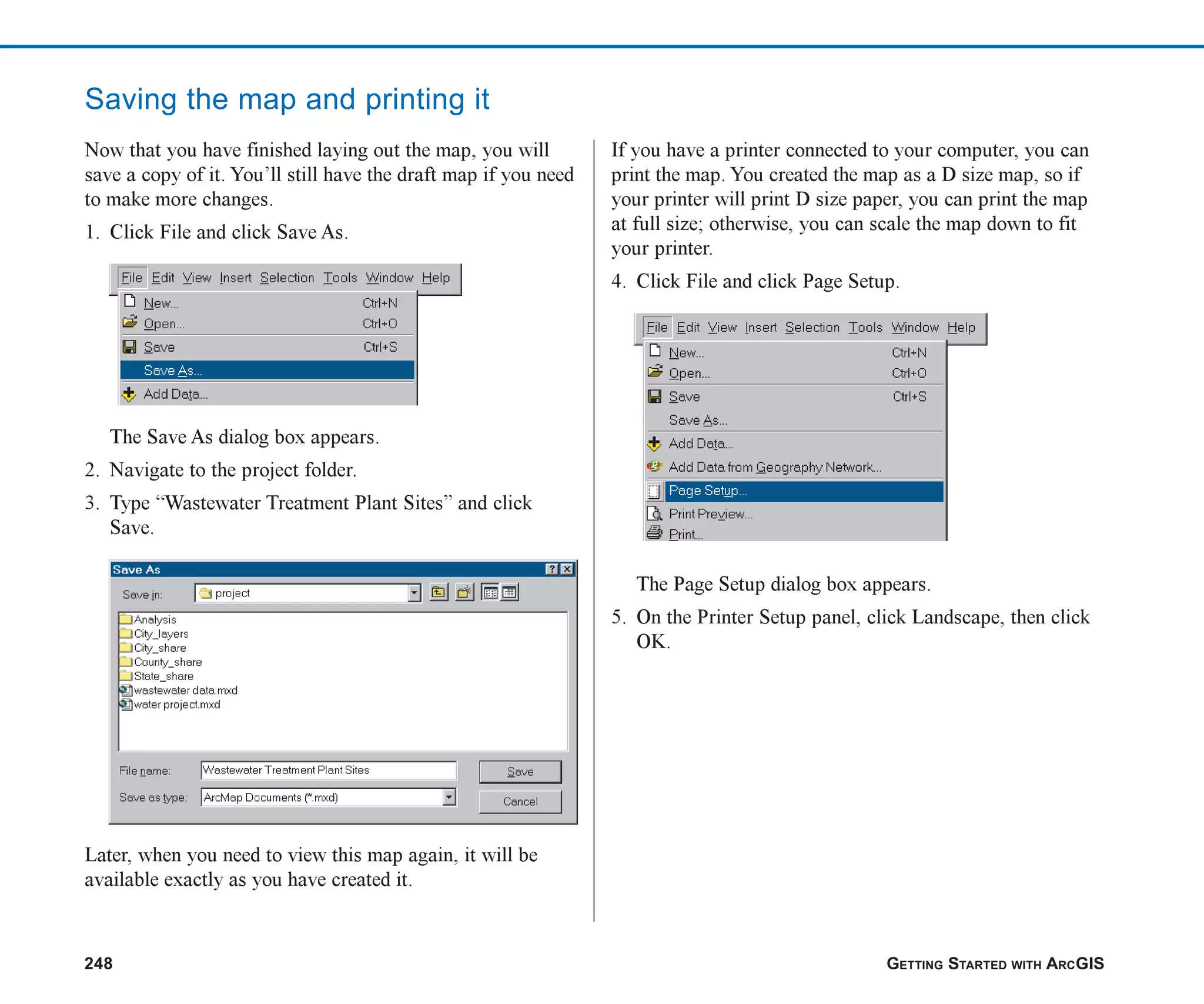 248 GETTING STARTED WITH ARCGIS
Saving the map and printing it
Now that you have finished laying out the map, you will
save a copy of it. You’ll still have the draft map if you need
to make more changes.
1. Click File and click Save As.
The Save As dialog box appears.
2. Navigate to the project folder.
3. Type “Wastewater Treatment Plant Sites” and click
Save.
Later, when you need to view this map again, it will be
available exactly as you have created it.
If you have a printer connected to your computer, you can
print the map. You created the map as a D size map, so if
your printer will print D size paper, you can print the map
at full size; otherwise, you can scale the map down to fit
your printer.
4. Click File and click Page Setup.
The Page Setup dialog box appears.
5. On the Printer Setup panel, click Landscape, then click
OK.
ch08.p65 02/15/2001, 4:12 PM
248
 