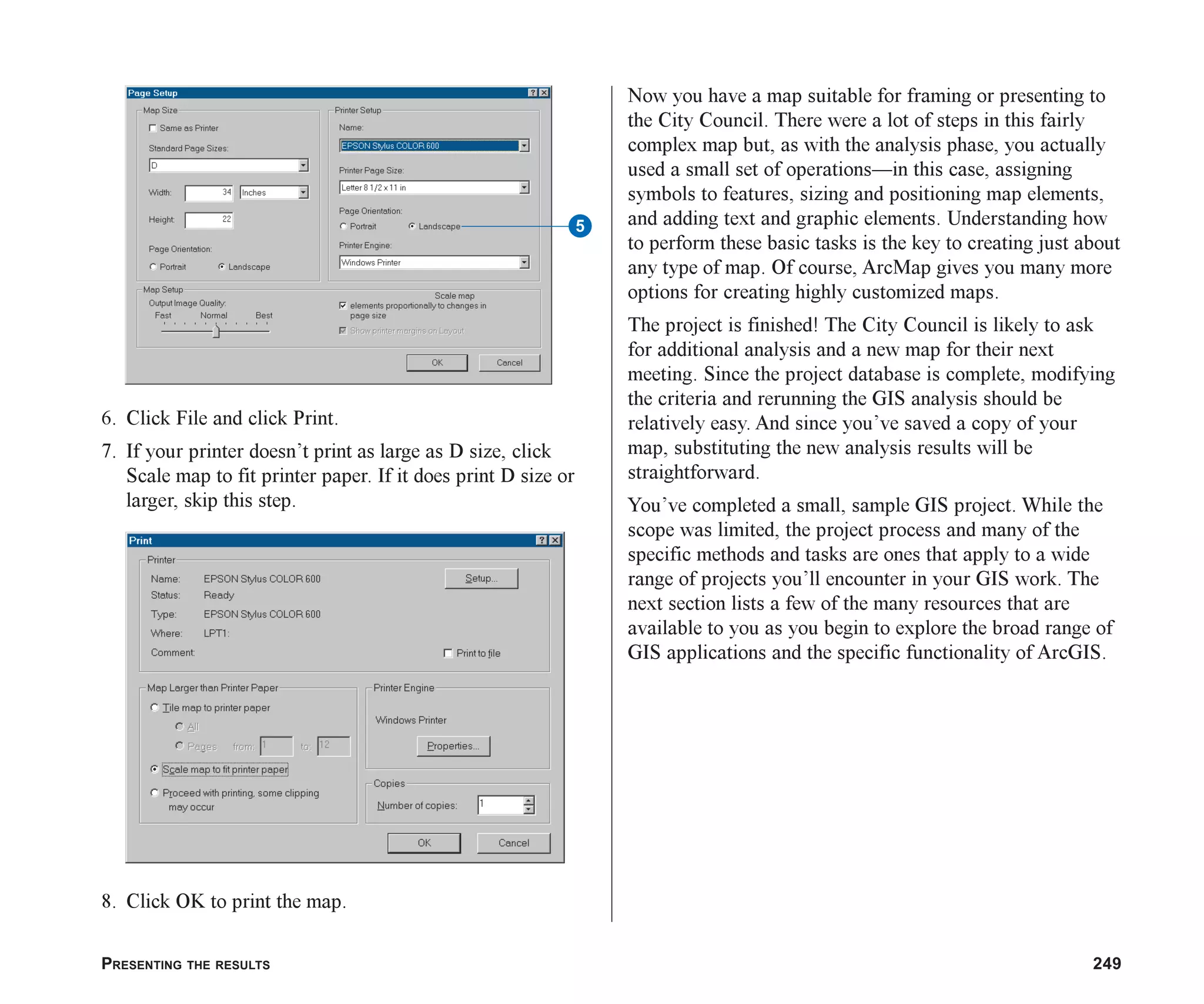 PRESENTING THE RESULTS 249
6. Click File and click Print.
7. If your printer doesn’t print as large as D size, click
Scale map to fit printer paper. If it does print D size or
larger, skip this step.
8. Click OK to print the map.
Now you have a map suitable for framing or presenting to
the City Council. There were a lot of steps in this fairly
complex map but, as with the analysis phase, you actually
used a small set of operations—in this case, assigning
symbols to features, sizing and positioning map elements,
and adding text and graphic elements. Understanding how
to perform these basic tasks is the key to creating just about
any type of map. Of course, ArcMap gives you many more
options for creating highly customized maps.
The project is finished! The City Council is likely to ask
for additional analysis and a new map for their next
meeting. Since the project database is complete, modifying
the criteria and rerunning the GIS analysis should be
relatively easy. And since you’ve saved a copy of your
map, substituting the new analysis results will be
straightforward.
You’ve completed a small, sample GIS project. While the
scope was limited, the project process and many of the
specific methods and tasks are ones that apply to a wide
range of projects you’ll encounter in your GIS work. The
next section lists a few of the many resources that are
available to you as you begin to explore the broad range of
GIS applications and the specific functionality of ArcGIS.
5
ch08.p65 02/15/2001, 4:12 PM
249
 