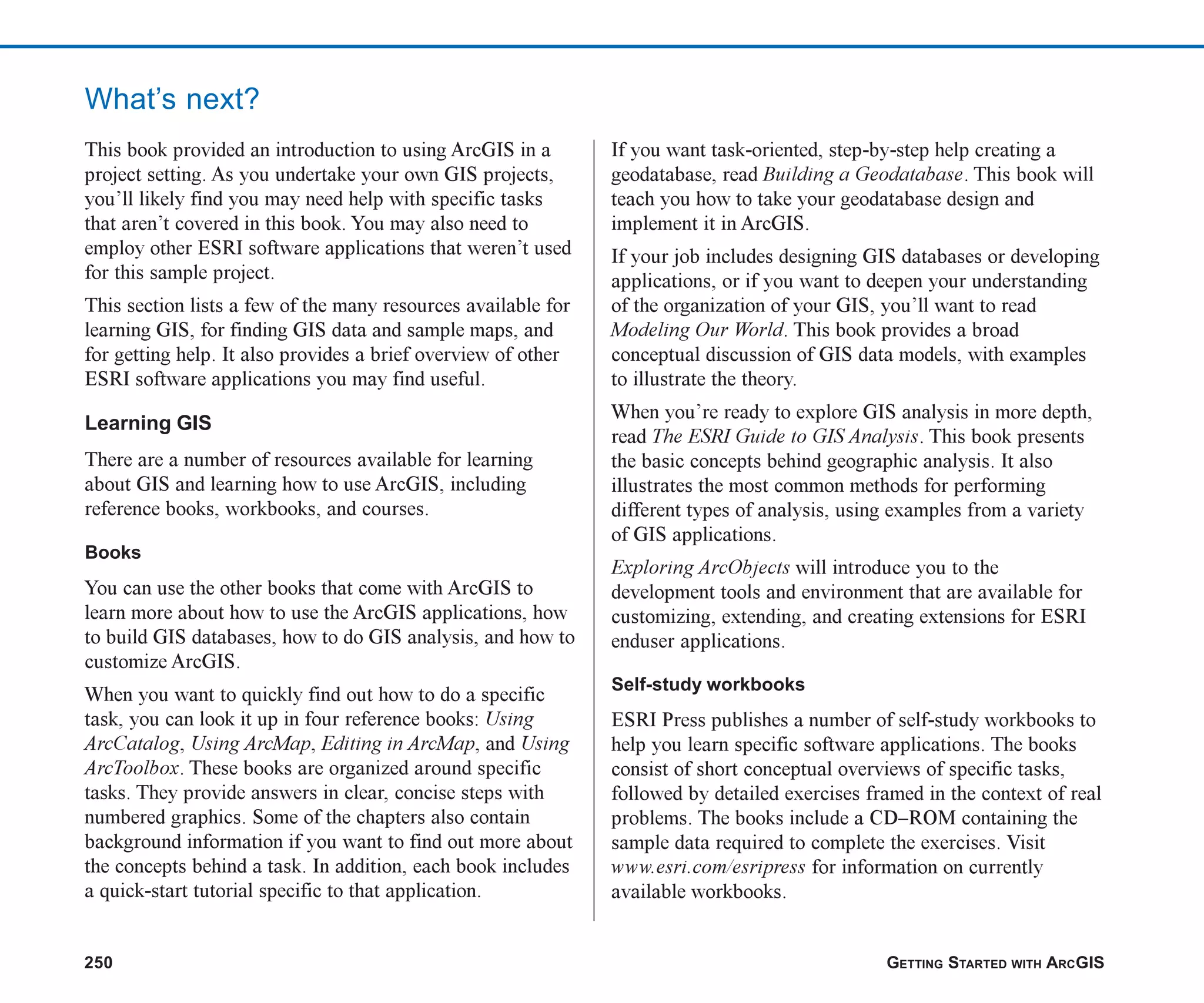 250 GETTING STARTED WITH ARCGIS
This book provided an introduction to using ArcGIS in a
project setting. As you undertake your own GIS projects,
you’ll likely find you may need help with specific tasks
that aren’t covered in this book. You may also need to
employ other ESRI software applications that weren’t used
for this sample project.
This section lists a few of the many resources available for
learning GIS, for finding GIS data and sample maps, and
for getting help. It also provides a brief overview of other
ESRI software applications you may find useful.
Learning GIS
There are a number of resources available for learning
about GIS and learning how to use ArcGIS, including
reference books, workbooks, and courses.
Books
You can use the other books that come with ArcGIS to
learn more about how to use the ArcGIS applications, how
to build GIS databases, how to do GIS analysis, and how to
customize ArcGIS.
When you want to quickly find out how to do a specific
task, you can look it up in four reference books: Using
ArcCatalog, Using ArcMap, Editing in ArcMap, and Using
ArcToolbox. These books are organized around specific
tasks. They provide answers in clear, concise steps with
numbered graphics. Some of the chapters also contain
background information if you want to find out more about
the concepts behind a task. In addition, each book includes
a quick-start tutorial specific to that application.
If you want task-oriented, step-by-step help creating a
geodatabase, read Building a Geodatabase. This book will
teach you how to take your geodatabase design and
implement it in ArcGIS.
If your job includes designing GIS databases or developing
applications, or if you want to deepen your understanding
of the organization of your GIS, you’ll want to read
Modeling Our World. This book provides a broad
conceptual discussion of GIS data models, with examples
to illustrate the theory.
When you’re ready to explore GIS analysis in more depth,
read The ESRI Guide to GIS Analysis. This book presents
the basic concepts behind geographic analysis. It also
illustrates the most common methods for performing
different types of analysis, using examples from a variety
of GIS applications.
Exploring ArcObjects will introduce you to the
development tools and environment that are available for
customizing, extending, and creating extensions for ESRI
enduser applications.
Self-study workbooks
ESRI Press publishes a number of self-study workbooks to
help you learn specific software applications. The books
consist of short conceptual overviews of specific tasks,
followed by detailed exercises framed in the context of real
problems. The books include a CD–ROM containing the
sample data required to complete the exercises. Visit
www.esri.com/esripress for information on currently
available workbooks.
What’s next?
ch08.p65 03/01/2001, 11:28 AM
250
 