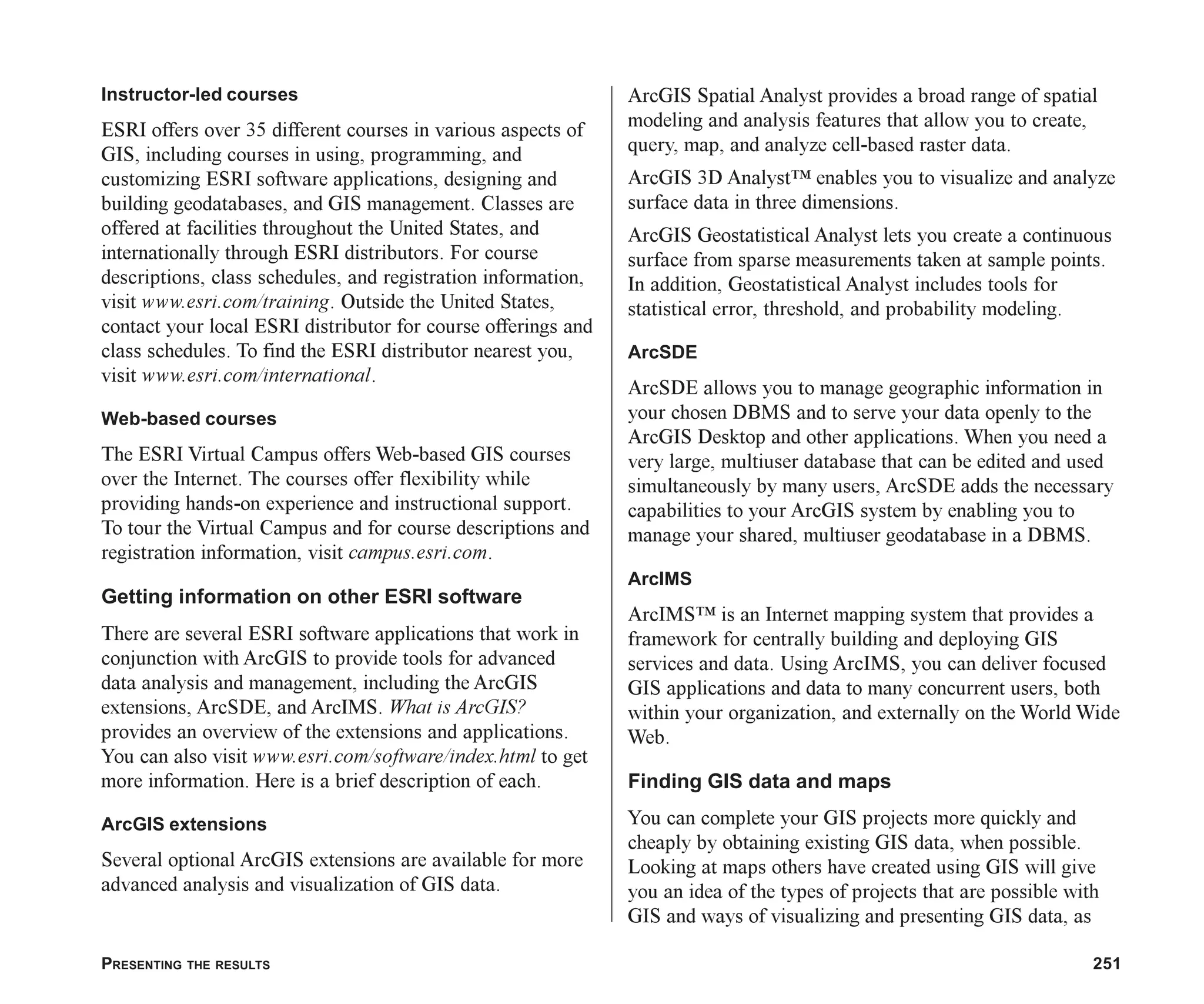 PRESENTING THE RESULTS 251
Instructor-led courses
ESRI offers over 35 different courses in various aspects of
GIS, including courses in using, programming, and
customizing ESRI software applications, designing and
building geodatabases, and GIS management. Classes are
offered at facilities throughout the United States, and
internationally through ESRI distributors. For course
descriptions, class schedules, and registration information,
visit www.esri.com/training. Outside the United States,
contact your local ESRI distributor for course offerings and
class schedules. To find the ESRI distributor nearest you,
visit www.esri.com/international.
Web-based courses
The ESRI Virtual Campus offers Web-based GIS courses
over the Internet. The courses offer flexibility while
providing hands-on experience and instructional support.
To tour the Virtual Campus and for course descriptions and
registration information, visit campus.esri.com.
Getting information on other ESRI software
There are several ESRI software applications that work in
conjunction with ArcGIS to provide tools for advanced
data analysis and management, including the ArcGIS
extensions, ArcSDE, and ArcIMS. What is ArcGIS?
provides an overview of the extensions and applications.
You can also visit www.esri.com/software/index.html to get
more information. Here is a brief description of each.
ArcGIS extensions
Several optional ArcGIS extensions are available for more
advanced analysis and visualization of GIS data.
ArcGIS Spatial Analyst provides a broad range of spatial
modeling and analysis features that allow you to create,
query, map, and analyze cell-based raster data.
ArcGIS 3D Analyst™ enables you to visualize and analyze
surface data in three dimensions.
ArcGIS Geostatistical Analyst lets you create a continuous
surface from sparse measurements taken at sample points.
In addition, Geostatistical Analyst includes tools for
statistical error, threshold, and probability modeling.
ArcSDE
ArcSDE allows you to manage geographic information in
your chosen DBMS and to serve your data openly to the
ArcGIS Desktop and other applications. When you need a
very large, multiuser database that can be edited and used
simultaneously by many users, ArcSDE adds the necessary
capabilities to your ArcGIS system by enabling you to
manage your shared, multiuser geodatabase in a DBMS.
ArcIMS
ArcIMS™ is an Internet mapping system that provides a
framework for centrally building and deploying GIS
services and data. Using ArcIMS, you can deliver focused
GIS applications and data to many concurrent users, both
within your organization, and externally on the World Wide
Web.
Finding GIS data and maps
You can complete your GIS projects more quickly and
cheaply by obtaining existing GIS data, when possible.
Looking at maps others have created using GIS will give
you an idea of the types of projects that are possible with
GIS and ways of visualizing and presenting GIS data, as
ch08.p65 02/21/2001, 7:43 AM
251
 