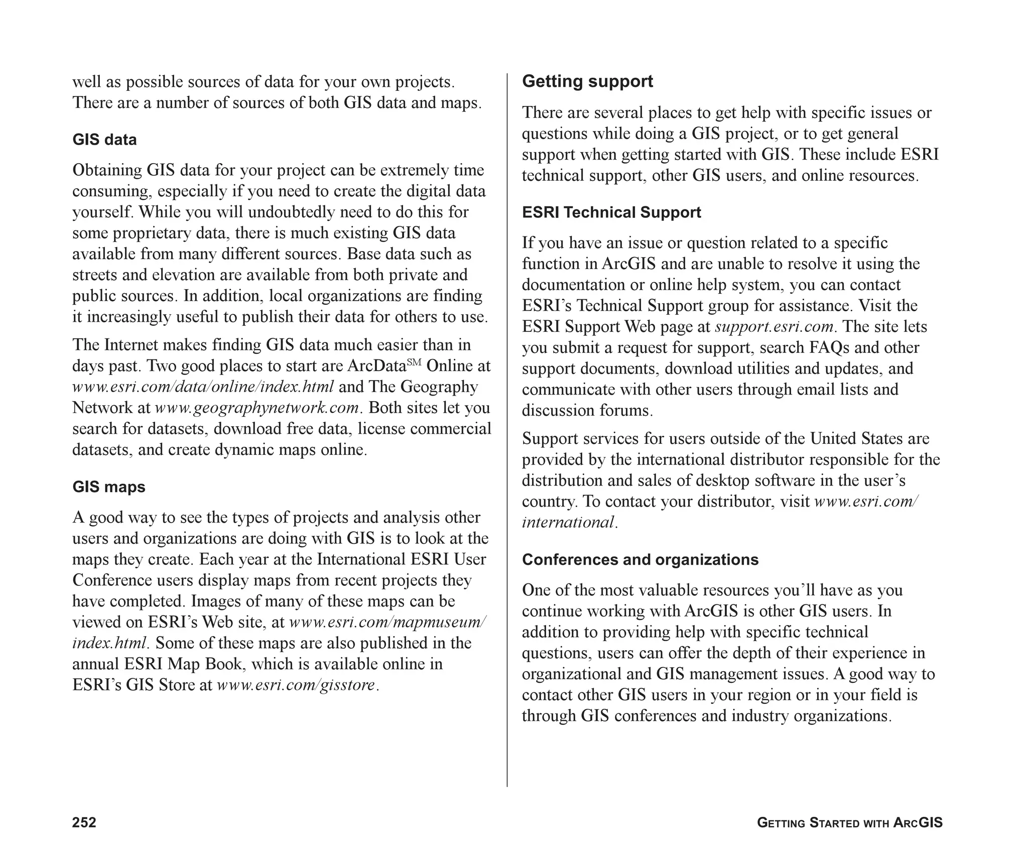 252 GETTING STARTED WITH ARCGIS
well as possible sources of data for your own projects.
There are a number of sources of both GIS data and maps.
GIS data
Obtaining GIS data for your project can be extremely time
consuming, especially if you need to create the digital data
yourself. While you will undoubtedly need to do this for
some proprietary data, there is much existing GIS data
available from many different sources. Base data such as
streets and elevation are available from both private and
public sources. In addition, local organizations are finding
it increasingly useful to publish their data for others to use.
The Internet makes finding GIS data much easier than in
days past. Two good places to start are ArcDataSM
Online at
www.esri.com/data/online/index.html and The Geography
Network at www.geographynetwork.com. Both sites let you
search for datasets, download free data, license commercial
datasets, and create dynamic maps online.
GIS maps
A good way to see the types of projects and analysis other
users and organizations are doing with GIS is to look at the
maps they create. Each year at the International ESRI User
Conference users display maps from recent projects they
have completed. Images of many of these maps can be
viewed on ESRI’s Web site, at www.esri.com/mapmuseum/
index.html. Some of these maps are also published in the
annual ESRI Map Book, which is available online in
ESRI’s GIS Store at www.esri.com/gisstore.
Getting support
There are several places to get help with specific issues or
questions while doing a GIS project, or to get general
support when getting started with GIS. These include ESRI
technical support, other GIS users, and online resources.
ESRI Technical Support
If you have an issue or question related to a specific
function in ArcGIS and are unable to resolve it using the
documentation or online help system, you can contact
ESRI’s Technical Support group for assistance. Visit the
ESRI Support Web page at support.esri.com. The site lets
you submit a request for support, search FAQs and other
support documents, download utilities and updates, and
communicate with other users through email lists and
discussion forums.
Support services for users outside of the United States are
provided by the international distributor responsible for the
distribution and sales of desktop software in the user’s
country. To contact your distributor, visit www.esri.com/
international.
Conferences and organizations
One of the most valuable resources you’ll have as you
continue working with ArcGIS is other GIS users. In
addition to providing help with specific technical
questions, users can offer the depth of their experience in
organizational and GIS management issues. A good way to
contact other GIS users in your region or in your field is
through GIS conferences and industry organizations.
ch08.p65 02/17/2001, 1:31 PM
252
 