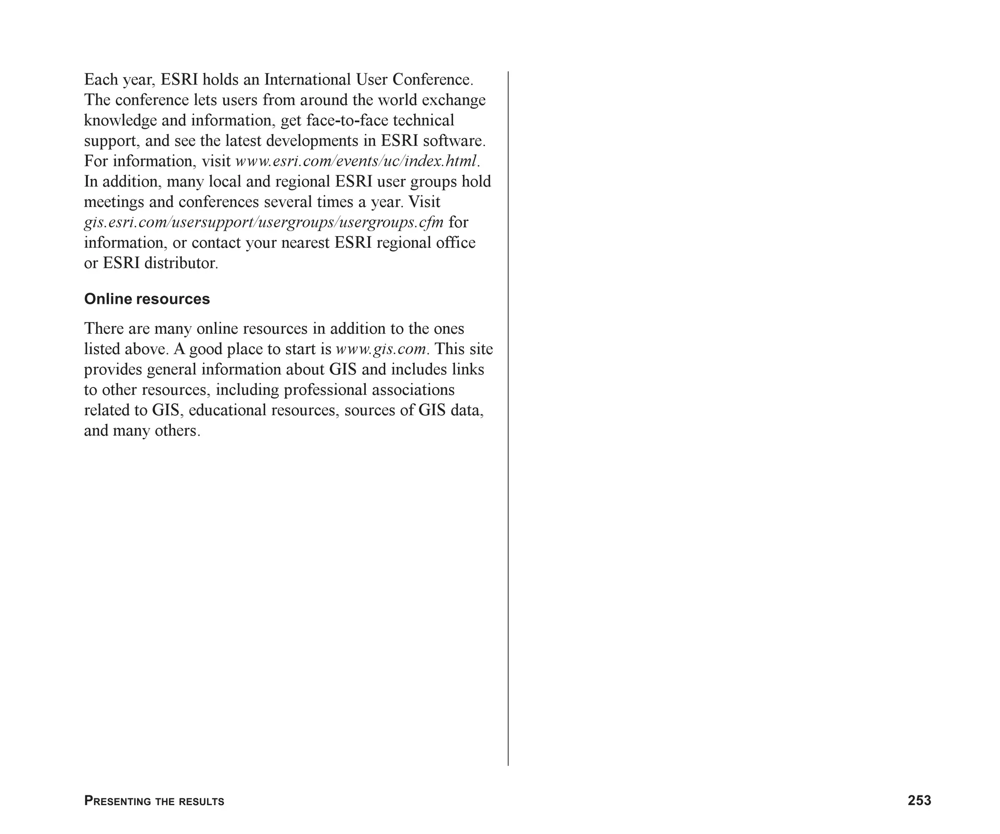PRESENTING THE RESULTS 253
Each year, ESRI holds an International User Conference.
The conference lets users from around the world exchange
knowledge and information, get face-to-face technical
support, and see the latest developments in ESRI software.
For information, visit www.esri.com/events/uc/index.html.
In addition, many local and regional ESRI user groups hold
meetings and conferences several times a year. Visit
gis.esri.com/usersupport/usergroups/usergroups.cfm for
information, or contact your nearest ESRI regional office
or ESRI distributor.
Online resources
There are many online resources in addition to the ones
listed above. A good place to start is www.gis.com. This site
provides general information about GIS and includes links
to other resources, including professional associations
related to GIS, educational resources, sources of GIS data,
and many others.
ch08.p65 02/17/2001, 1:31 PM
253
 