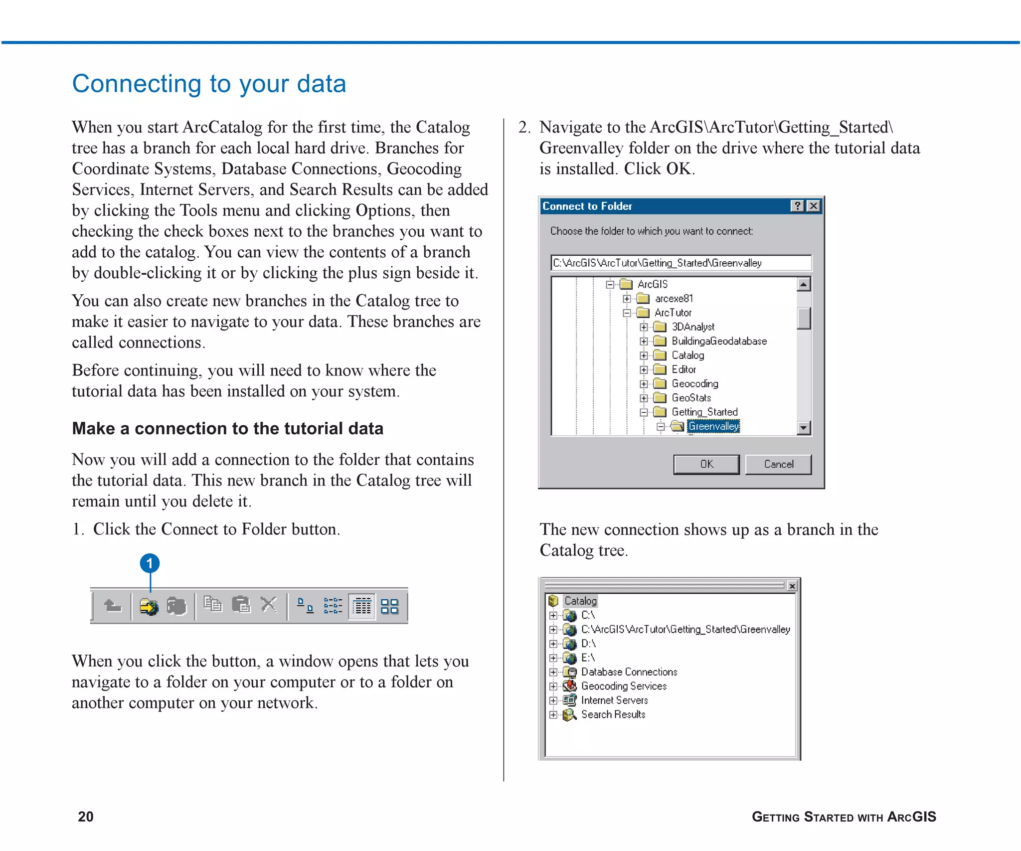 20 GETTING STARTED WITH ARCGIS
When you start ArcCatalog for the first time, the Catalog
tree has a branch for each local hard drive. Branches for
Coordinate Systems, Database Connections, Geocoding
Services, Internet Servers, and Search Results can be added
by clicking the Tools menu and clicking Options, then
checking the check boxes next to the branches you want to
add to the catalog. You can view the contents of a branch
by double-clicking it or by clicking the plus sign beside it.
You can also create new branches in the Catalog tree to
make it easier to navigate to your data. These branches are
called connections.
Before continuing, you will need to know where the
tutorial data has been installed on your system.
Make a connection to the tutorial data
Now you will add a connection to the folder that contains
the tutorial data. This new branch in the Catalog tree will
remain until you delete it.
1. Click the Connect to Folder button.
When you click the button, a window opens that lets you
navigate to a folder on your computer or to a folder on
another computer on your network.
2. Navigate to the ArcGISArcTutorGetting_Started
Greenvalley folder on the drive where the tutorial data
is installed. Click OK.
The new connection shows up as a branch in the
Catalog tree.
Connecting to your data
1
ch2.p65 02/16/2001, 8:56 AM
20
 