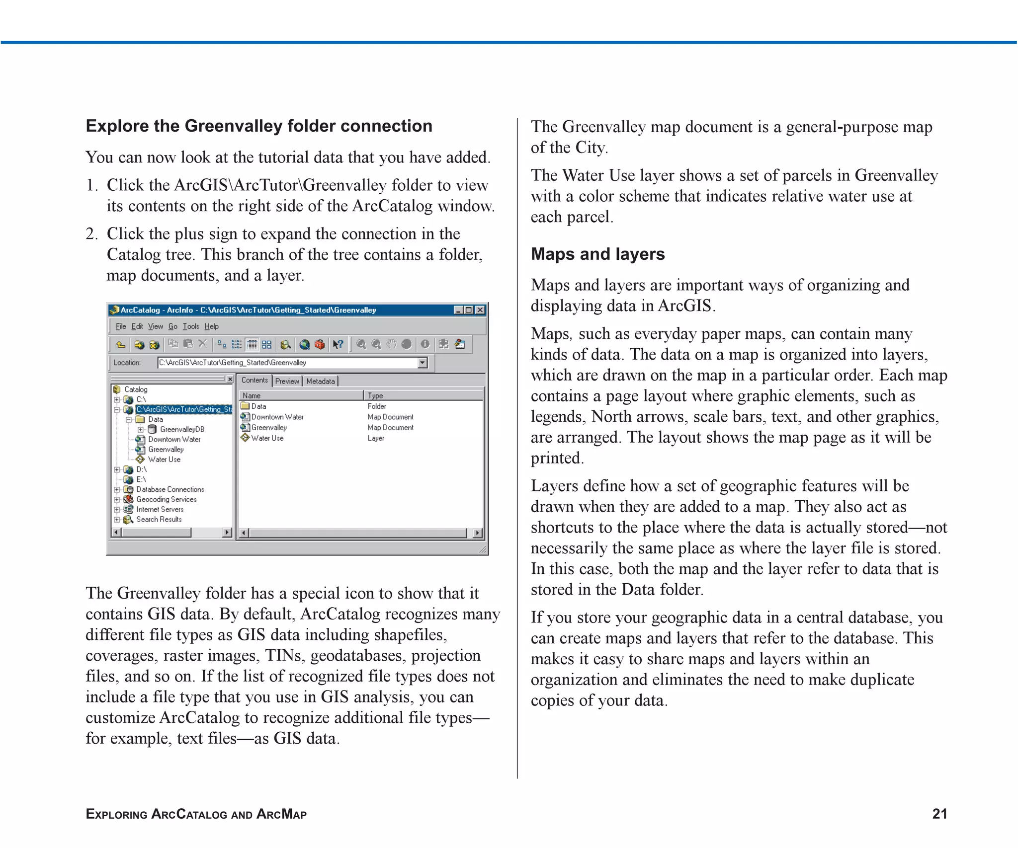 EXPLORING ARCCATALOG AND ARCMAP 21
Explore the Greenvalley folder connection
You can now look at the tutorial data that you have added.
1. Click the ArcGISArcTutorGreenvalley folder to view
its contents on the right side of the ArcCatalog window.
2. Click the plus sign to expand the connection in the
Catalog tree. This branch of the tree contains a folder,
map documents, and a layer.
The Greenvalley folder has a special icon to show that it
contains GIS data. By default, ArcCatalog recognizes many
different file types as GIS data including shapefiles,
coverages, raster images, TINs, geodatabases, projection
files, and so on. If the list of recognized file types does not
include a file type that you use in GIS analysis, you can
customize ArcCatalog to recognize additional file types—
for example, text files—as GIS data.
The Greenvalley map document is a general-purpose map
of the City.
The Water Use layer shows a set of parcels in Greenvalley
with a color scheme that indicates relative water use at
each parcel.
Maps and layers
Maps and layers are important ways of organizing and
displaying data in ArcGIS.
Maps, such as everyday paper maps, can contain many
kinds of data. The data on a map is organized into layers,
which are drawn on the map in a particular order. Each map
contains a page layout where graphic elements, such as
legends, North arrows, scale bars, text, and other graphics,
are arranged. The layout shows the map page as it will be
printed.
Layers define how a set of geographic features will be
drawn when they are added to a map. They also act as
shortcuts to the place where the data is actually stored—not
necessarily the same place as where the layer file is stored.
In this case, both the map and the layer refer to data that is
stored in the Data folder.
If you store your geographic data in a central database, you
can create maps and layers that refer to the database. This
makes it easy to share maps and layers within an
organization and eliminates the need to make duplicate
copies of your data.
ch2.p65 02/16/2001, 8:56 AM
21
 