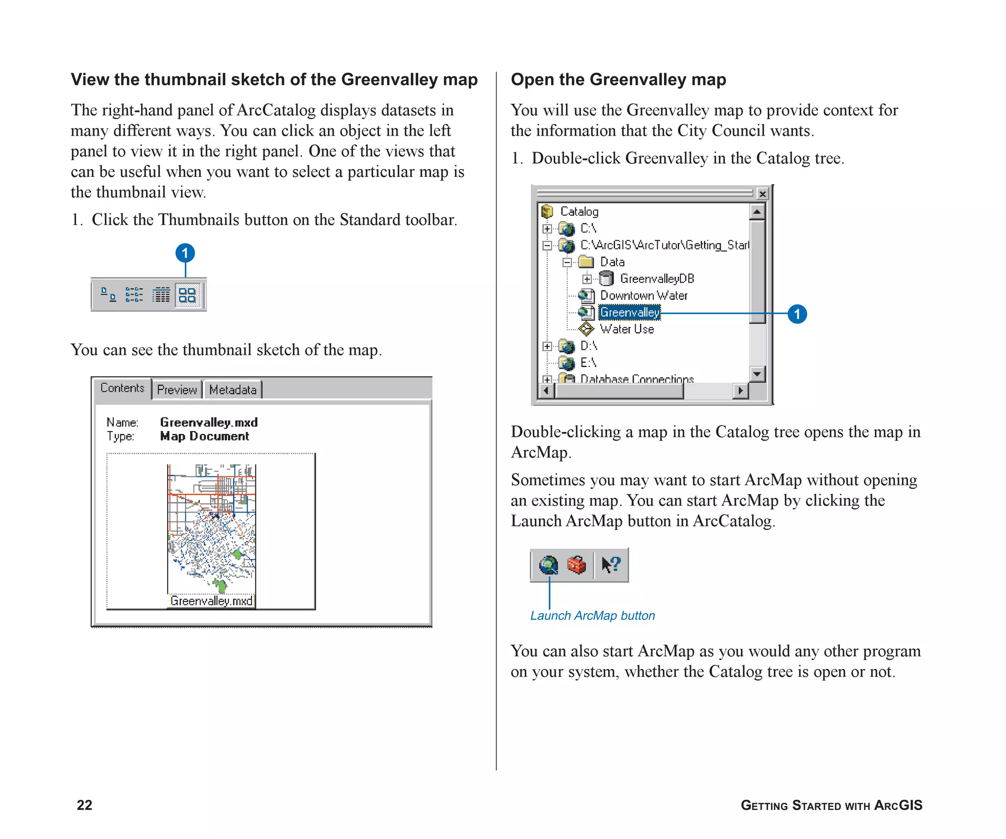 22 GETTING STARTED WITH ARCGIS
View the thumbnail sketch of the Greenvalley map
The right-hand panel of ArcCatalog displays datasets in
many different ways. You can click an object in the left
panel to view it in the right panel. One of the views that
can be useful when you want to select a particular map is
the thumbnail view.
1. Click the Thumbnails button on the Standard toolbar.
You can see the thumbnail sketch of the map.
Open the Greenvalley map
You will use the Greenvalley map to provide context for
the information that the City Council wants.
1. Double-click Greenvalley in the Catalog tree.
Double-clicking a map in the Catalog tree opens the map in
ArcMap.
Sometimes you may want to start ArcMap without opening
an existing map. You can start ArcMap by clicking the
Launch ArcMap button in ArcCatalog.
You can also start ArcMap as you would any other program
on your system, whether the Catalog tree is open or not.
1
1
Launch ArcMap button
ch2.p65 03/01/2001, 11:03 AM
22
 