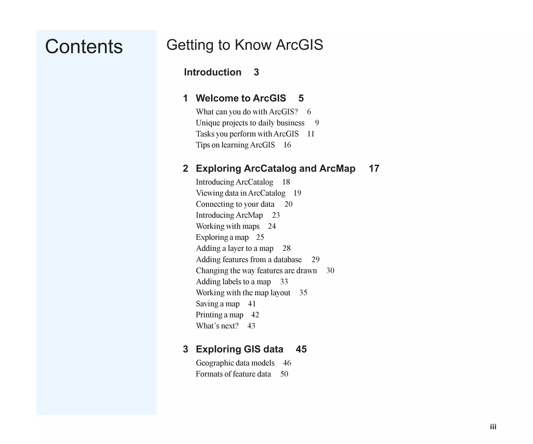 iii
Contents Getting to Know ArcGIS
Introduction 3
1 Welcome to ArcGIS 5
What can you do with ArcGIS? 6
Unique projects to daily business 9
Tasks you perform withArcGIS 11
Tips on learningArcGIS 16
2 Exploring ArcCatalog and ArcMap 17
Introducing ArcCatalog 18
Viewing data inArcCatalog 19
Connecting to your data 20
Introducing ArcMap 23
Working with maps 24
Exploring a map 25
Adding a layer to a map 28
Adding features from a database 29
Changing the way features are drawn 30
Adding labels to a map 33
Working with the map layout 35
Saving a map 41
Printing a map 42
What’s next? 43
3 Exploring GIS data 45
Geographic data models 46
Formats of feature data 50
Table_of_Contents.p65 02/16/2001, 8:15 AM
3
 