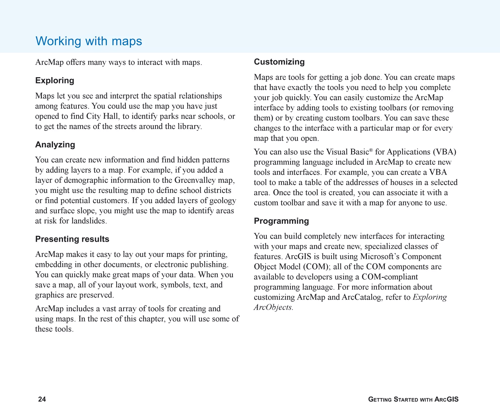 24 GETTING STARTED WITH ARCGIS
ArcMap offers many ways to interact with maps.
Exploring
Maps let you see and interpret the spatial relationships
among features. You could use the map you have just
opened to find City Hall, to identify parks near schools, or
to get the names of the streets around the library.
Analyzing
You can create new information and find hidden patterns
by adding layers to a map. For example, if you added a
layer of demographic information to the Greenvalley map,
you might use the resulting map to define school districts
or find potential customers. If you added layers of geology
and surface slope, you might use the map to identify areas
at risk for landslides.
Presenting results
ArcMap makes it easy to lay out your maps for printing,
embedding in other documents, or electronic publishing.
You can quickly make great maps of your data. When you
save a map, all of your layout work, symbols, text, and
graphics are preserved.
ArcMap includes a vast array of tools for creating and
using maps. In the rest of this chapter, you will use some of
these tools.
Working with maps
Customizing
Maps are tools for getting a job done. You can create maps
that have exactly the tools you need to help you complete
your job quickly. You can easily customize the ArcMap
interface by adding tools to existing toolbars (or removing
them) or by creating custom toolbars. You can save these
changes to the interface with a particular map or for every
map that you open.
You can also use the Visual Basic®
for Applications (VBA)
programming language included in ArcMap to create new
tools and interfaces. For example, you can create a VBA
tool to make a table of the addresses of houses in a selected
area. Once the tool is created, you can associate it with a
custom toolbar and save it with a map for anyone to use.
Programming
You can build completely new interfaces for interacting
with your maps and create new, specialized classes of
features. ArcGIS is built using Microsoft’s Component
Object Model (COM); all of the COM components are
available to developers using a COM-compliant
programming language. For more information about
customizing ArcMap and ArcCatalog, refer to Exploring
ArcObjects.
ch2.p65 02/16/2001, 8:56 AM
24
 