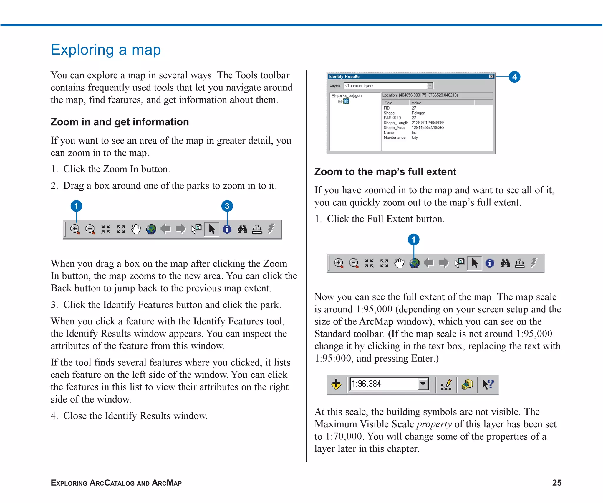 EXPLORING ARCCATALOG AND ARCMAP 25
Exploring a map
You can explore a map in several ways. The Tools toolbar
contains frequently used tools that let you navigate around
the map, find features, and get information about them.
Zoom in and get information
If you want to see an area of the map in greater detail, you
can zoom in to the map.
1. Click the Zoom In button.
2. Drag a box around one of the parks to zoom in to it.
When you drag a box on the map after clicking the Zoom
In button, the map zooms to the new area. You can click the
Back button to jump back to the previous map extent.
3. Click the Identify Features button and click the park.
When you click a feature with the Identify Features tool,
the Identify Results window appears. You can inspect the
attributes of the feature from this window.
If the tool finds several features where you clicked, it lists
each feature on the left side of the window. You can click
the features in this list to view their attributes on the right
side of the window.
4. Close the Identify Results window.
Zoom to the map’s full extent
If you have zoomed in to the map and want to see all of it,
you can quickly zoom out to the map’s full extent.
1. Click the Full Extent button.
Now you can see the full extent of the map. The map scale
is around 1:95,000 (depending on your screen setup and the
size of the ArcMap window), which you can see on the
Standard toolbar. (If the map scale is not around 1:95,000
change it by clicking in the text box, replacing the text with
1:95:000, and pressing Enter.)
At this scale, the building symbols are not visible. The
Maximum Visible Scale property of this layer has been set
to 1:70,000. You will change some of the properties of a
layer later in this chapter.
1 3
4
1
ch2.p65 02/16/2001, 8:56 AM
25
 