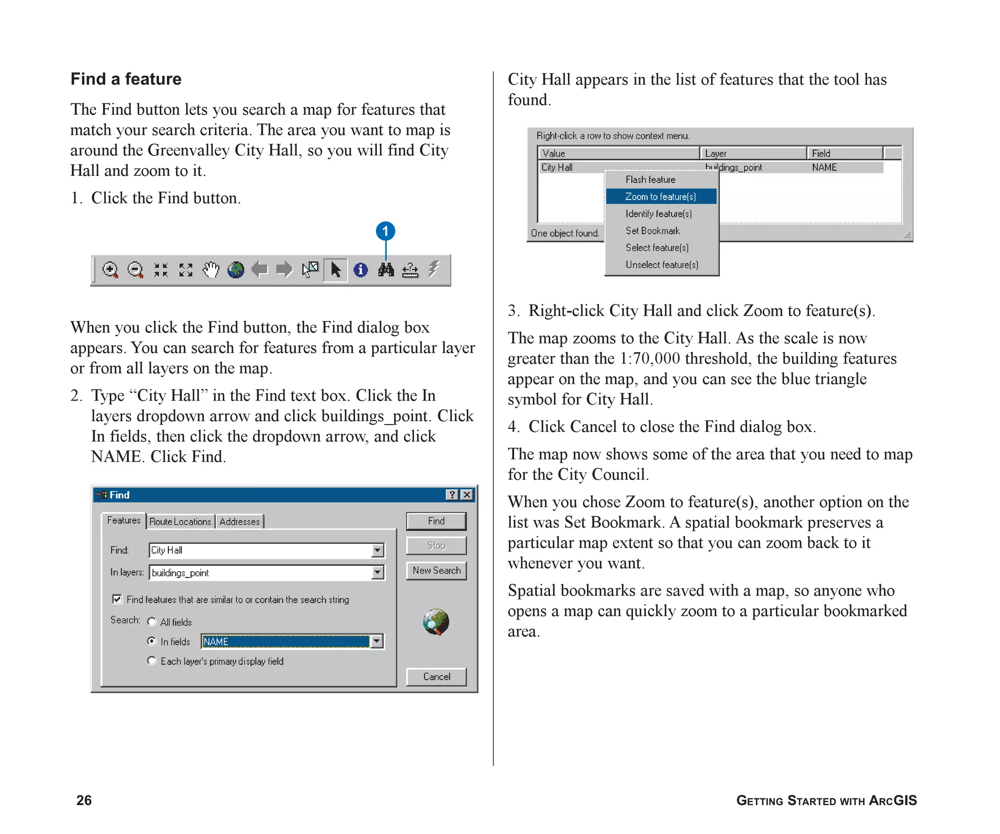26 GETTING STARTED WITH ARCGIS
Find a feature
The Find button lets you search a map for features that
match your search criteria. The area you want to map is
around the Greenvalley City Hall, so you will find City
Hall and zoom to it.
1. Click the Find button.
When you click the Find button, the Find dialog box
appears. You can search for features from a particular layer
or from all layers on the map.
2. Type “City Hall” in the Find text box. Click the In
layers dropdown arrow and click buildings_point. Click
In fields, then click the dropdown arrow, and click
NAME. Click Find.
City Hall appears in the list of features that the tool has
found.
3. Right-click City Hall and click Zoom to feature(s).
The map zooms to the City Hall. As the scale is now
greater than the 1:70,000 threshold, the building features
appear on the map, and you can see the blue triangle
symbol for City Hall.
4. Click Cancel to close the Find dialog box.
The map now shows some of the area that you need to map
for the City Council.
When you chose Zoom to feature(s), another option on the
list was Set Bookmark. A spatial bookmark preserves a
particular map extent so that you can zoom back to it
whenever you want.
Spatial bookmarks are saved with a map, so anyone who
opens a map can quickly zoom to a particular bookmarked
area.
1
ch2.p65 02/16/2001, 8:56 AM
26
 