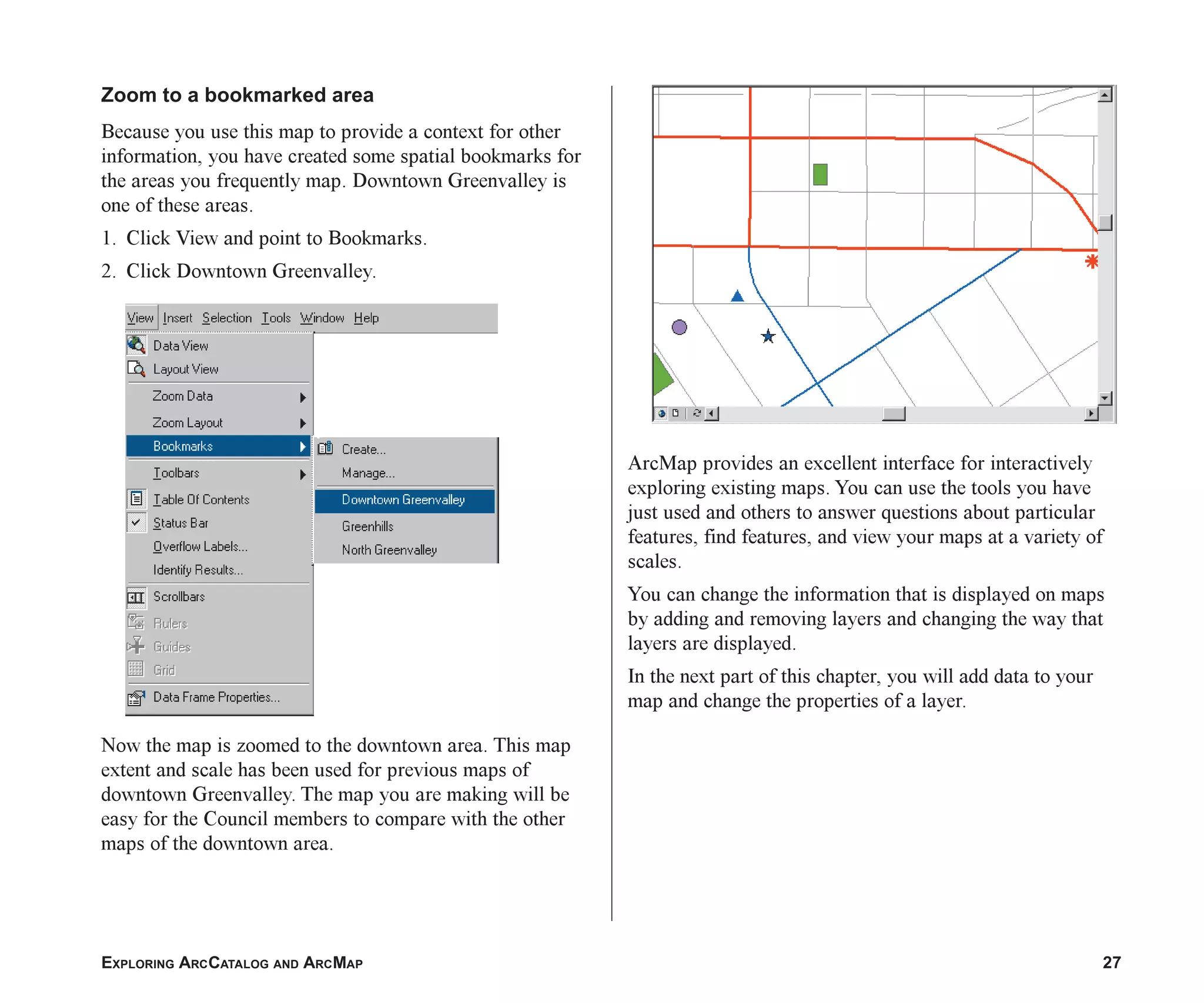 EXPLORING ARCCATALOG AND ARCMAP 27
Zoom to a bookmarked area
Because you use this map to provide a context for other
information, you have created some spatial bookmarks for
the areas you frequently map. Downtown Greenvalley is
one of these areas.
1. Click View and point to Bookmarks.
2. Click Downtown Greenvalley.
Now the map is zoomed to the downtown area. This map
extent and scale has been used for previous maps of
downtown Greenvalley. The map you are making will be
easy for the Council members to compare with the other
maps of the downtown area.
ArcMap provides an excellent interface for interactively
exploring existing maps. You can use the tools you have
just used and others to answer questions about particular
features, find features, and view your maps at a variety of
scales.
You can change the information that is displayed on maps
by adding and removing layers and changing the way that
layers are displayed.
In the next part of this chapter, you will add data to your
map and change the properties of a layer.
ch2.p65 02/16/2001, 8:56 AM
27
 