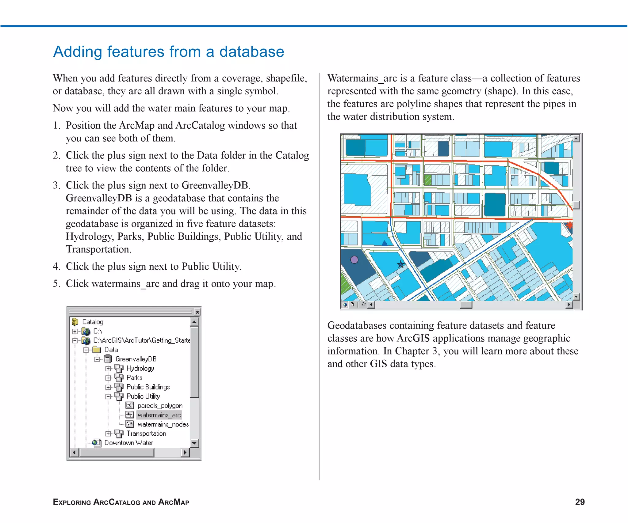EXPLORING ARCCATALOG AND ARCMAP 29
Adding features from a database
When you add features directly from a coverage, shapefile,
or database, they are all drawn with a single symbol.
Now you will add the water main features to your map.
1. Position the ArcMap and ArcCatalog windows so that
you can see both of them.
2. Click the plus sign next to the Data folder in the Catalog
tree to view the contents of the folder.
3. Click the plus sign next to GreenvalleyDB.
GreenvalleyDB is a geodatabase that contains the
remainder of the data you will be using. The data in this
geodatabase is organized in five feature datasets:
Hydrology, Parks, Public Buildings, Public Utility, and
Transportation.
4. Click the plus sign next to Public Utility.
5. Click watermains_arc and drag it onto your map.
Watermains_arc is a feature class—a collection of features
represented with the same geometry (shape). In this case,
the features are polyline shapes that represent the pipes in
the water distribution system.
Geodatabases containing feature datasets and feature
classes are how ArcGIS applications manage geographic
information. In Chapter 3, you will learn more about these
and other GIS data types.
ch2.p65 03/01/2001, 11:45 AM
29
 