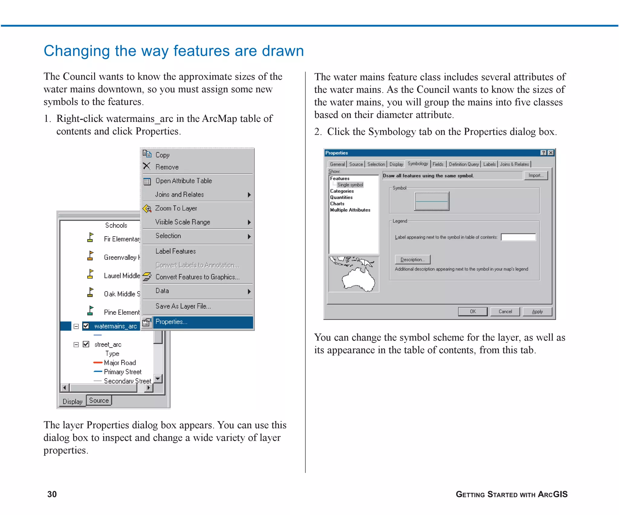 30 GETTING STARTED WITH ARCGIS
Changing the way features are drawn
The Council wants to know the approximate sizes of the
water mains downtown, so you must assign some new
symbols to the features.
1. Right-click watermains_arc in the ArcMap table of
contents and click Properties.
The layer Properties dialog box appears. You can use this
dialog box to inspect and change a wide variety of layer
properties.
The water mains feature class includes several attributes of
the water mains. As the Council wants to know the sizes of
the water mains, you will group the mains into five classes
based on their diameter attribute.
2. Click the Symbology tab on the Properties dialog box.
You can change the symbol scheme for the layer, as well as
its appearance in the table of contents, from this tab.
ch2.p65 02/16/2001, 8:56 AM
30
 