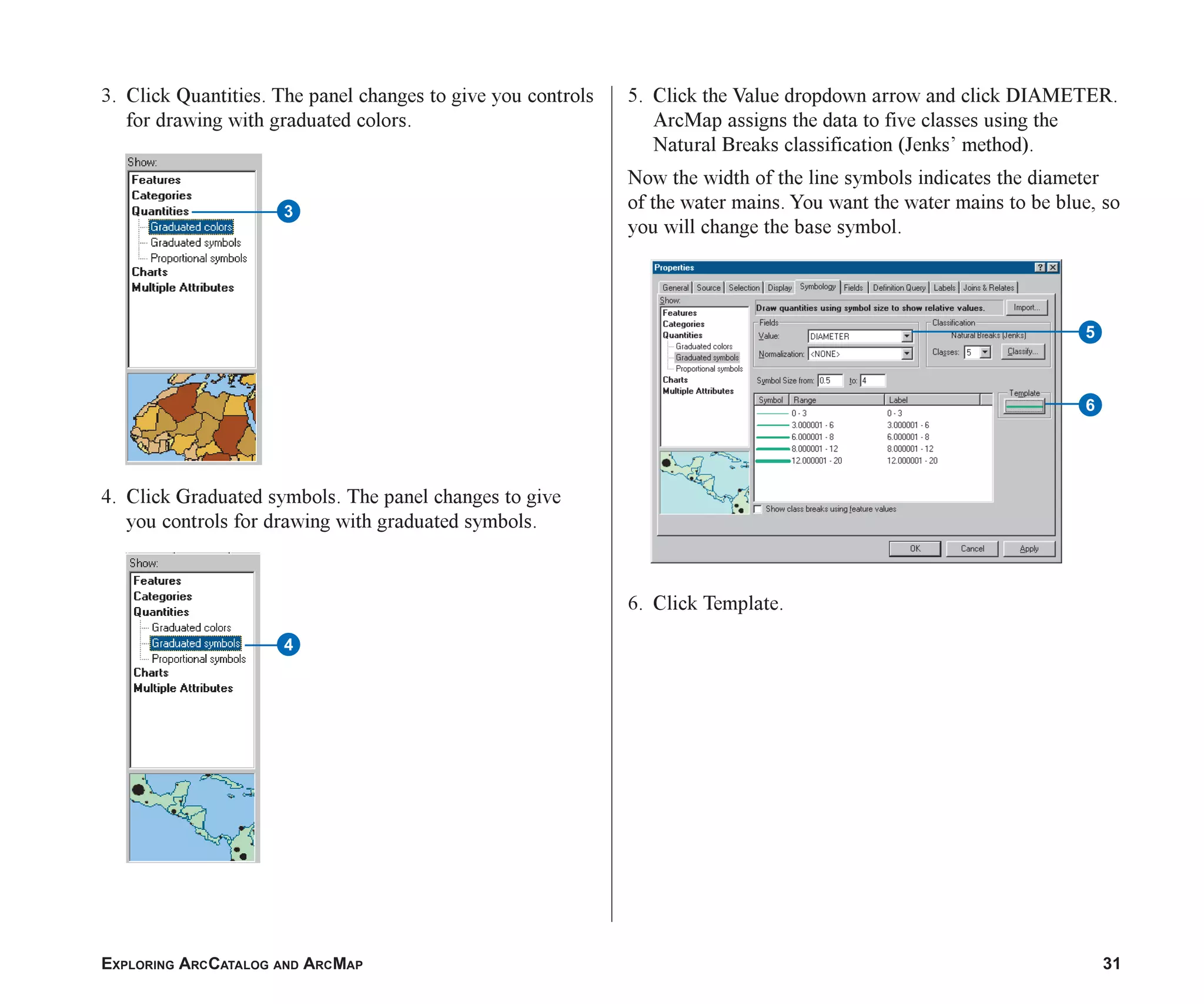 EXPLORING ARCCATALOG AND ARCMAP 31
3. Click Quantities. The panel changes to give you controls
for drawing with graduated colors.
4. Click Graduated symbols. The panel changes to give
you controls for drawing with graduated symbols.
4
5. Click the Value dropdown arrow and click DIAMETER.
ArcMap assigns the data to five classes using the
Natural Breaks classification (Jenks’ method).
Now the width of the line symbols indicates the diameter
of the water mains. You want the water mains to be blue, so
you will change the base symbol.
6. Click Template.
5
6
3
ch2.p65 02/16/2001, 8:56 AM
31
 