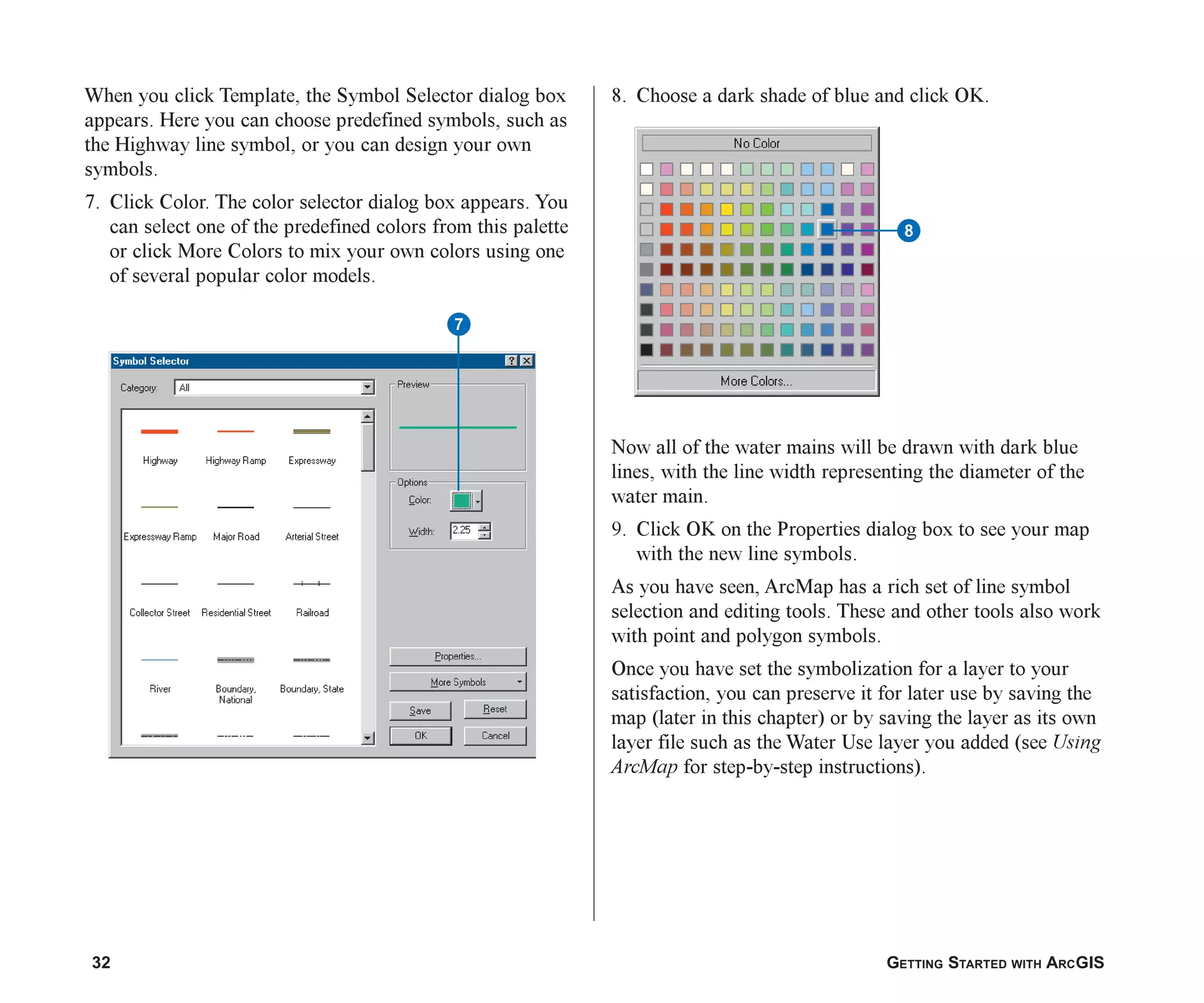 32 GETTING STARTED WITH ARCGIS
When you click Template, the Symbol Selector dialog box
appears. Here you can choose predefined symbols, such as
the Highway line symbol, or you can design your own
symbols.
7. Click Color. The color selector dialog box appears. You
can select one of the predefined colors from this palette
or click More Colors to mix your own colors using one
of several popular color models.
8
8. Choose a dark shade of blue and click OK.
Now all of the water mains will be drawn with dark blue
lines, with the line width representing the diameter of the
water main.
9. Click OK on the Properties dialog box to see your map
with the new line symbols.
As you have seen, ArcMap has a rich set of line symbol
selection and editing tools. These and other tools also work
with point and polygon symbols.
Once you have set the symbolization for a layer to your
satisfaction, you can preserve it for later use by saving the
map (later in this chapter) or by saving the layer as its own
layer file such as the Water Use layer you added (see Using
ArcMap for step-by-step instructions).
7
ch2.p65 02/16/2001, 8:56 AM
32
 
