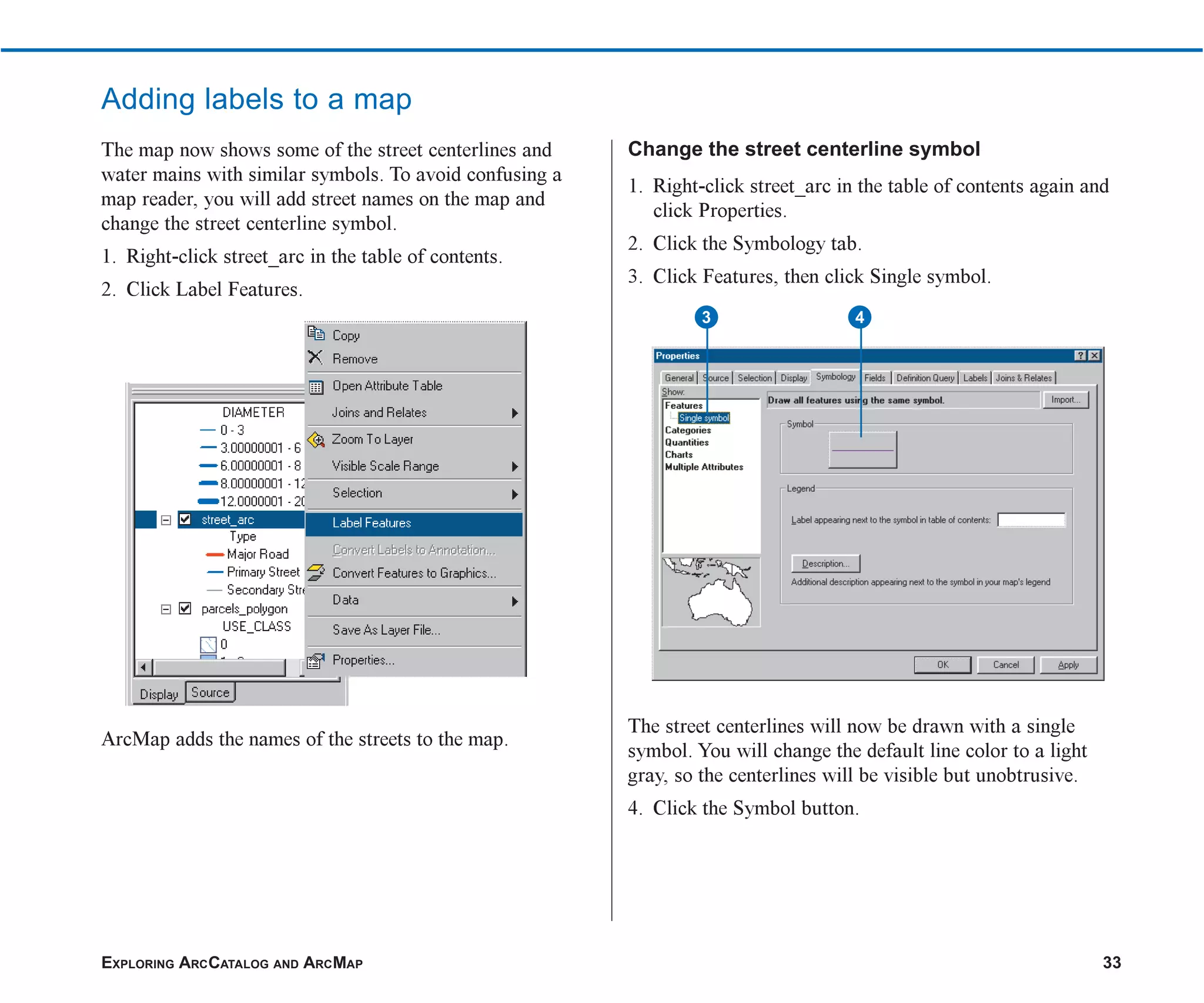 EXPLORING ARCCATALOG AND ARCMAP 33
Adding labels to a map
The map now shows some of the street centerlines and
water mains with similar symbols. To avoid confusing a
map reader, you will add street names on the map and
change the street centerline symbol.
1. Right-click street_arc in the table of contents.
2. Click Label Features.
ArcMap adds the names of the streets to the map.
Change the street centerline symbol
1. Right-click street_arc in the table of contents again and
click Properties.
2. Click the Symbology tab.
3. Click Features, then click Single symbol.
The street centerlines will now be drawn with a single
symbol. You will change the default line color to a light
gray, so the centerlines will be visible but unobtrusive.
4. Click the Symbol button.
3 4
ch2.p65 02/16/2001, 8:56 AM
33
 