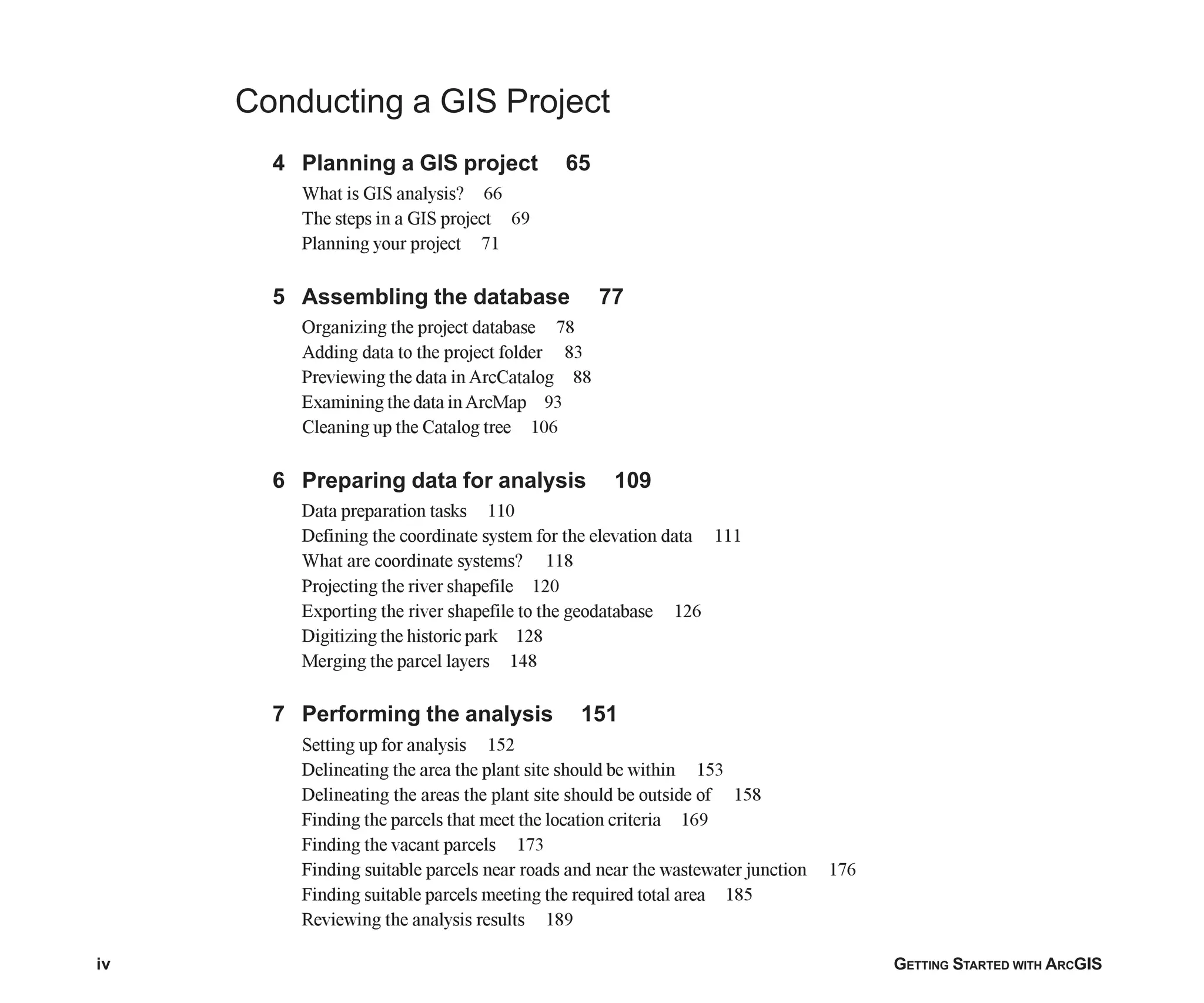 iv GETTING STARTED WITH ARCGIS
12
Conducting a GIS Project
4 Planning a GIS project 65
What is GIS analysis? 66
The steps in a GIS project 69
Planning your project 71
5 Assembling the database 77
Organizing the project database 78
Adding data to the project folder 83
Previewing the data in ArcCatalog 88
Examining the data inArcMap 93
Cleaning up the Catalog tree 106
6 Preparing data for analysis 109
Data preparation tasks 110
Defining the coordinate system for the elevation data 111
What are coordinate systems? 118
Projecting the river shapefile 120
Exporting the river shapefile to the geodatabase 126
Digitizing the historic park 128
Merging the parcel layers 148
7 Performing the analysis 151
Setting up for analysis 152
Delineating the area the plant site should be within 153
Delineating the areas the plant site should be outside of 158
Finding the parcels that meet the location criteria 169
Finding the vacant parcels 173
Finding suitable parcels near roads and near the wastewater junction 176
Finding suitable parcels meeting the required total area 185
Reviewing the analysis results 189
Table_of_Contents.p65 02/16/2001, 8:15 AM
4
 