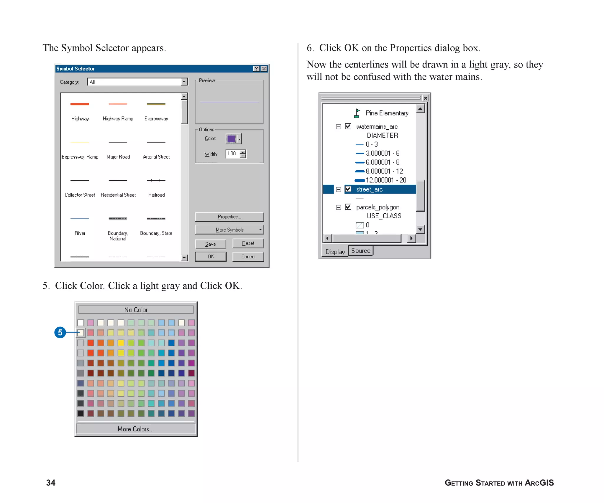 34 GETTING STARTED WITH ARCGIS
The Symbol Selector appears.
5. Click Color. Click a light gray and Click OK.
5
6. Click OK on the Properties dialog box.
Now the centerlines will be drawn in a light gray, so they
will not be confused with the water mains.
ch2.p65 02/16/2001, 8:56 AM
34
 