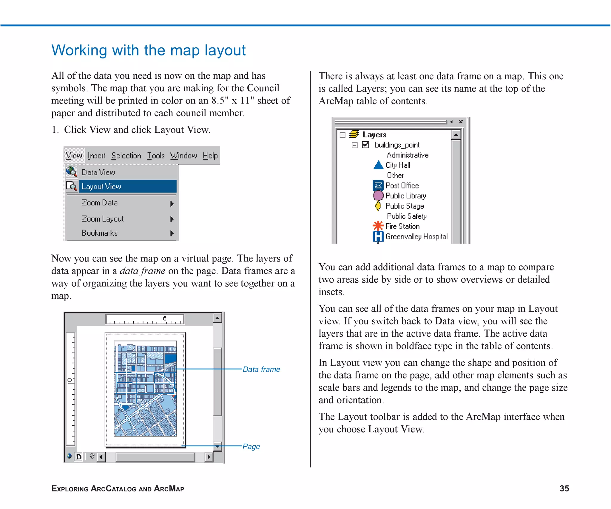 EXPLORING ARCCATALOG AND ARCMAP 35
Working with the map layout
All of the data you need is now on the map and has
symbols. The map that you are making for the Council
meeting will be printed in color on an 8.5" x 11" sheet of
paper and distributed to each council member.
1. Click View and click Layout View.
Now you can see the map on a virtual page. The layers of
data appear in a data frame on the page. Data frames are a
way of organizing the layers you want to see together on a
map.
There is always at least one data frame on a map. This one
is called Layers; you can see its name at the top of the
ArcMap table of contents.
You can add additional data frames to a map to compare
two areas side by side or to show overviews or detailed
insets.
You can see all of the data frames on your map in Layout
view. If you switch back to Data view, you will see the
layers that are in the active data frame. The active data
frame is shown in boldface type in the table of contents.
In Layout view you can change the shape and position of
the data frame on the page, add other map elements such as
scale bars and legends to the map, and change the page size
and orientation.
The Layout toolbar is added to the ArcMap interface when
you choose Layout View.
Data frame
Page
ch2.p65 02/16/2001, 8:56 AM
35
 