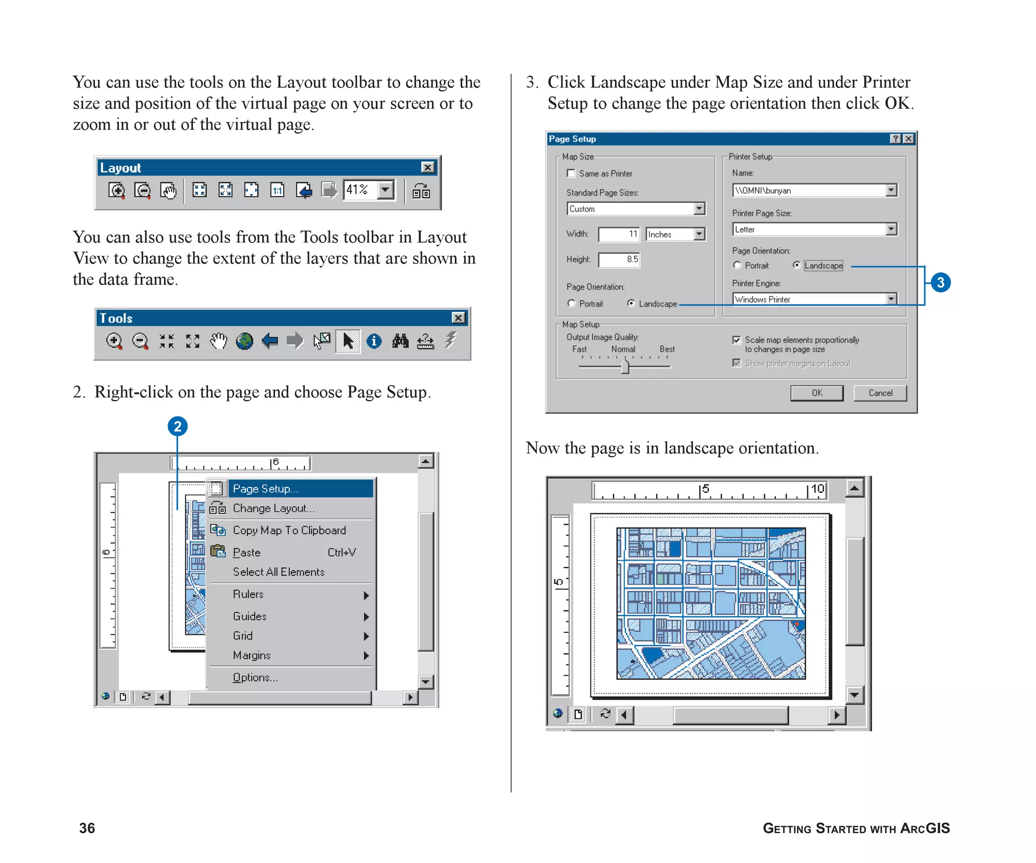 36 GETTING STARTED WITH ARCGIS
You can use the tools on the Layout toolbar to change the
size and position of the virtual page on your screen or to
zoom in or out of the virtual page.
You can also use tools from the Tools toolbar in Layout
View to change the extent of the layers that are shown in
the data frame.
2. Right-click on the page and choose Page Setup.
3. Click Landscape under Map Size and under Printer
Setup to change the page orientation then click OK.
Now the page is in landscape orientation.
2
3
ch2.p65 02/16/2001, 8:56 AM
36
 