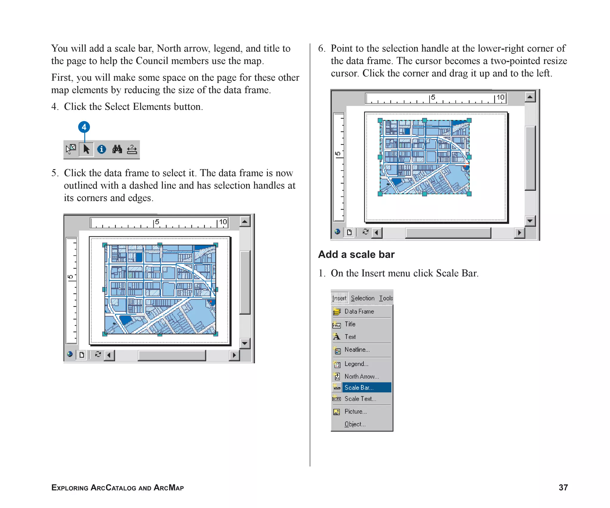 EXPLORING ARCCATALOG AND ARCMAP 37
You will add a scale bar, North arrow, legend, and title to
the page to help the Council members use the map.
First, you will make some space on the page for these other
map elements by reducing the size of the data frame.
4. Click the Select Elements button.
5. Click the data frame to select it. The data frame is now
outlined with a dashed line and has selection handles at
its corners and edges.
6. Point to the selection handle at the lower-right corner of
the data frame. The cursor becomes a two-pointed resize
cursor. Click the corner and drag it up and to the left.
Add a scale bar
1. On the Insert menu click Scale Bar.
4
ch2.p65 03/01/2001, 11:03 AM
37
 