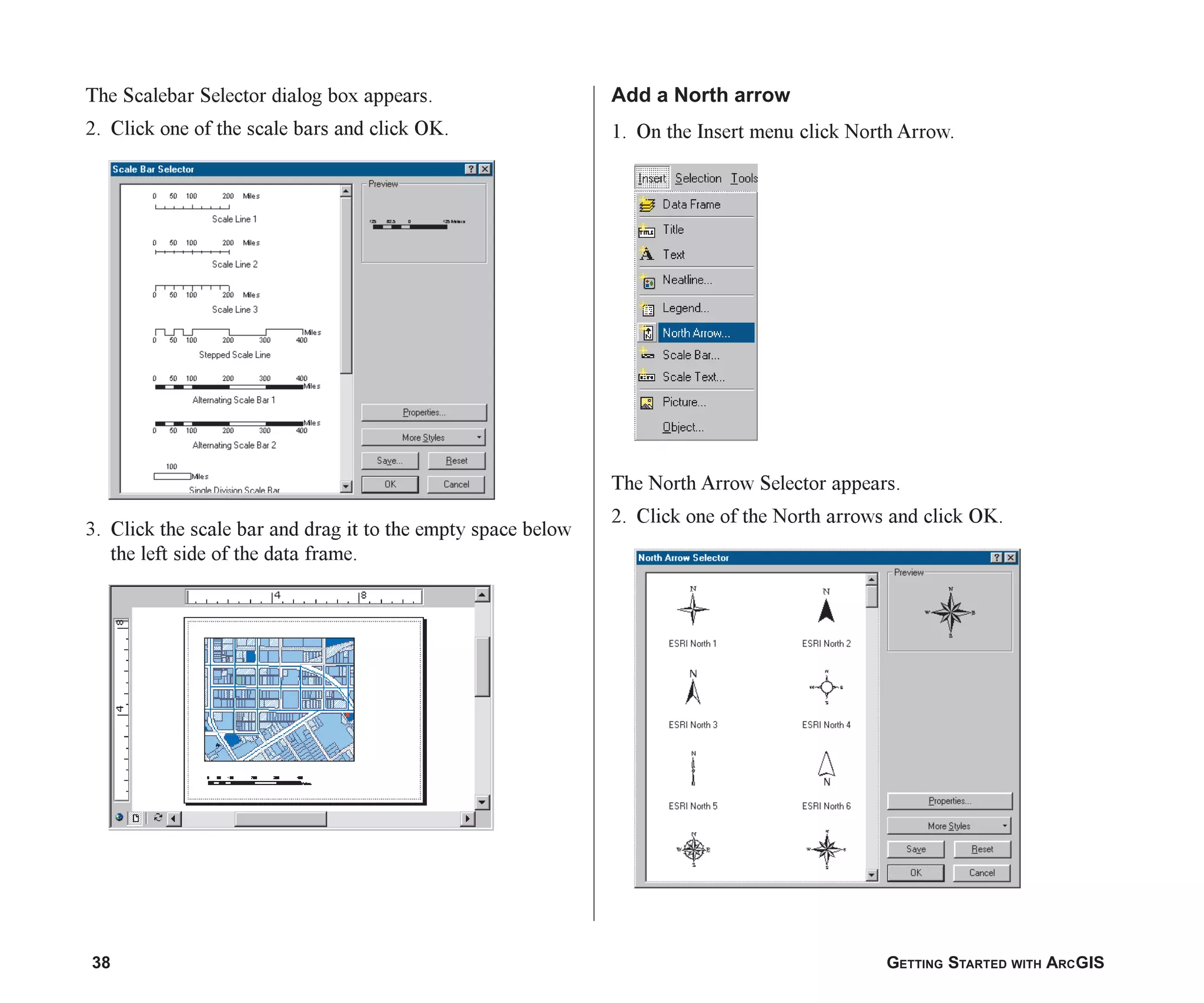 38 GETTING STARTED WITH ARCGIS
The Scalebar Selector dialog box appears.
2. Click one of the scale bars and click OK.
3. Click the scale bar and drag it to the empty space below
the left side of the data frame.
Add a North arrow
1. On the Insert menu click North Arrow.
The North Arrow Selector appears.
2. Click one of the North arrows and click OK.
ch2.p65 02/16/2001, 8:56 AM
38
 