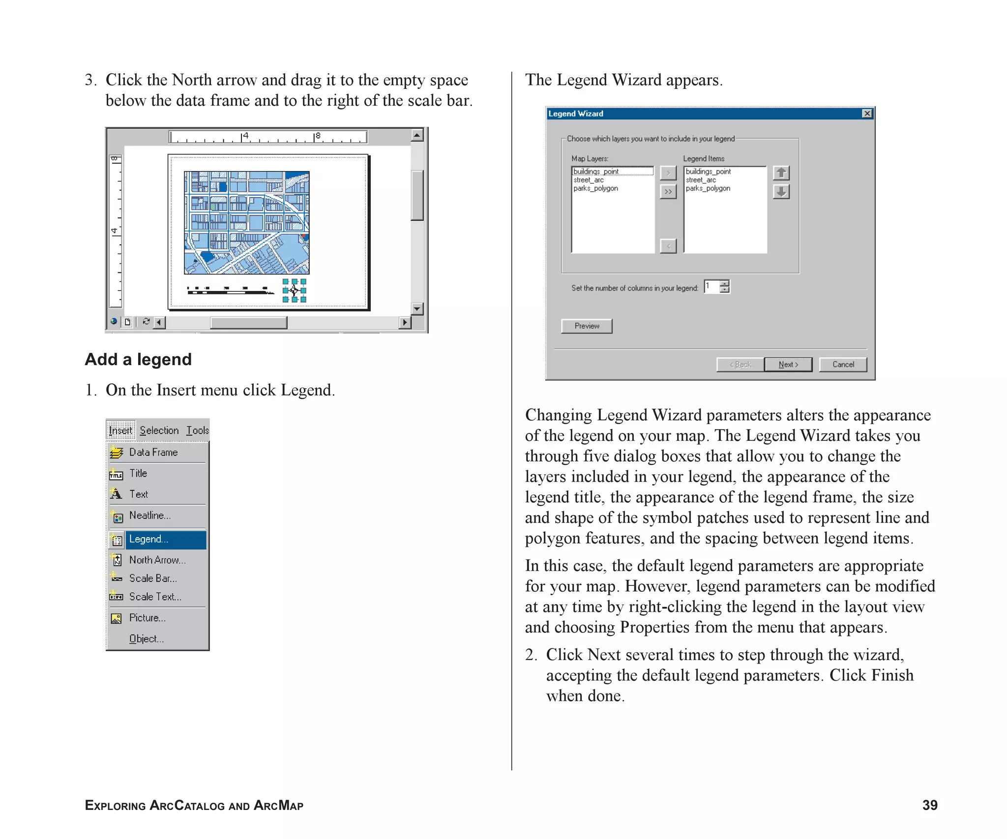 EXPLORING ARCCATALOG AND ARCMAP 39
3. Click the North arrow and drag it to the empty space
below the data frame and to the right of the scale bar.
Add a legend
1. On the Insert menu click Legend.
The Legend Wizard appears.
Changing Legend Wizard parameters alters the appearance
of the legend on your map. The Legend Wizard takes you
through five dialog boxes that allow you to change the
layers included in your legend, the appearance of the
legend title, the appearance of the legend frame, the size
and shape of the symbol patches used to represent line and
polygon features, and the spacing between legend items.
In this case, the default legend parameters are appropriate
for your map. However, legend parameters can be modified
at any time by right-clicking the legend in the layout view
and choosing Properties from the menu that appears.
2. Click Next several times to step through the wizard,
accepting the default legend parameters. Click Finish
when done.
ch2.p65 02/16/2001, 8:56 AM
39
 