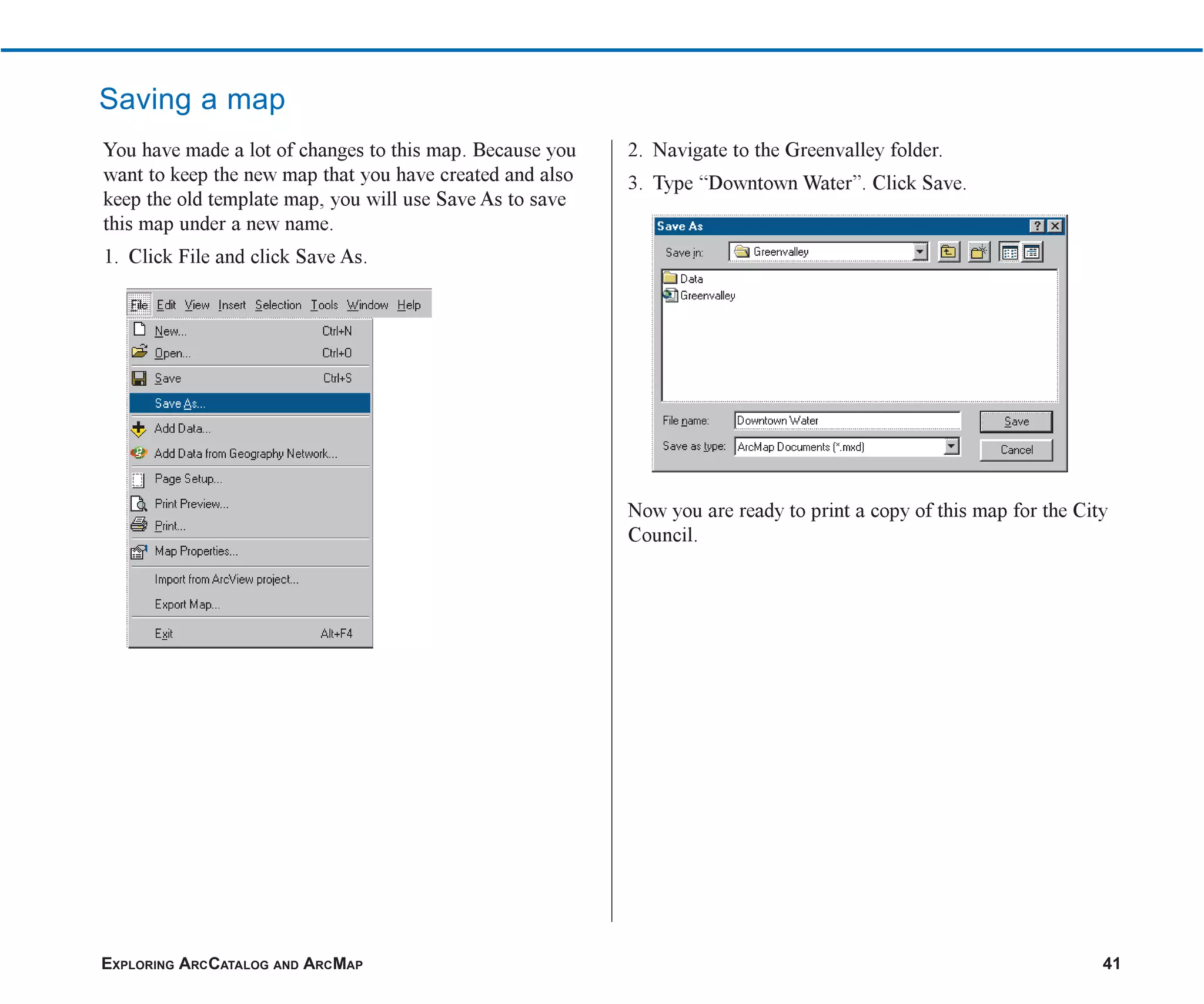 EXPLORING ARCCATALOG AND ARCMAP 41
Saving a map
You have made a lot of changes to this map. Because you
want to keep the new map that you have created and also
keep the old template map, you will use Save As to save
this map under a new name.
1. Click File and click Save As.
2. Navigate to the Greenvalley folder.
3. Type “Downtown Water”. Click Save.
Now you are ready to print a copy of this map for the City
Council.
ch2.p65 02/16/2001, 8:56 AM
41
 