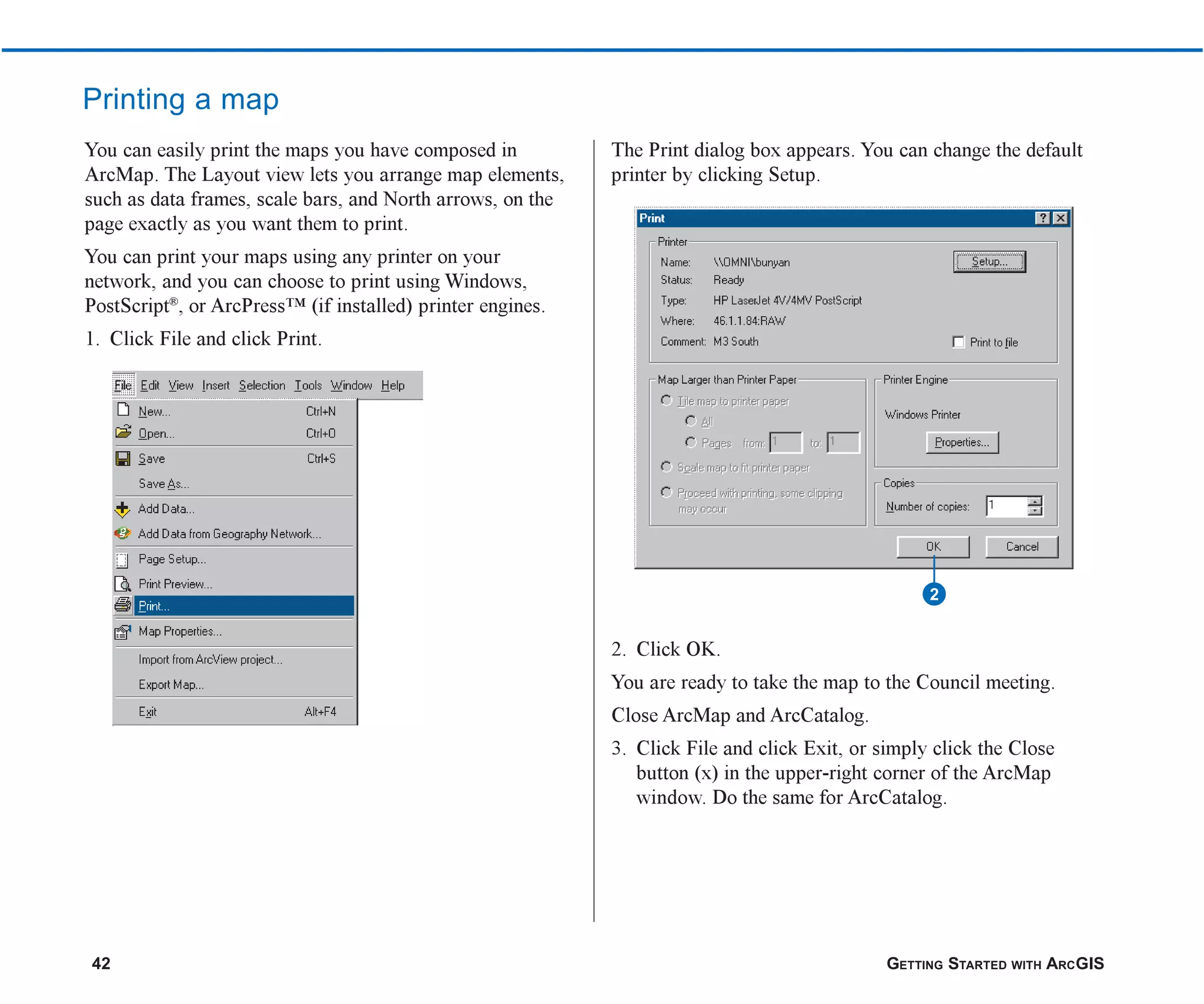 42 GETTING STARTED WITH ARCGIS
Printing a map
You can easily print the maps you have composed in
ArcMap. The Layout view lets you arrange map elements,
such as data frames, scale bars, and North arrows, on the
page exactly as you want them to print.
You can print your maps using any printer on your
network, and you can choose to print using Windows,
PostScript®
, or ArcPress™ (if installed) printer engines.
1. Click File and click Print.
The Print dialog box appears. You can change the default
printer by clicking Setup.
2. Click OK.
You are ready to take the map to the Council meeting.
Close ArcMap and ArcCatalog.
3. Click File and click Exit, or simply click the Close
button (x) in the upper-right corner of the ArcMap
window. Do the same for ArcCatalog.
2
ch2.p65 03/01/2001, 11:03 AM
42
 