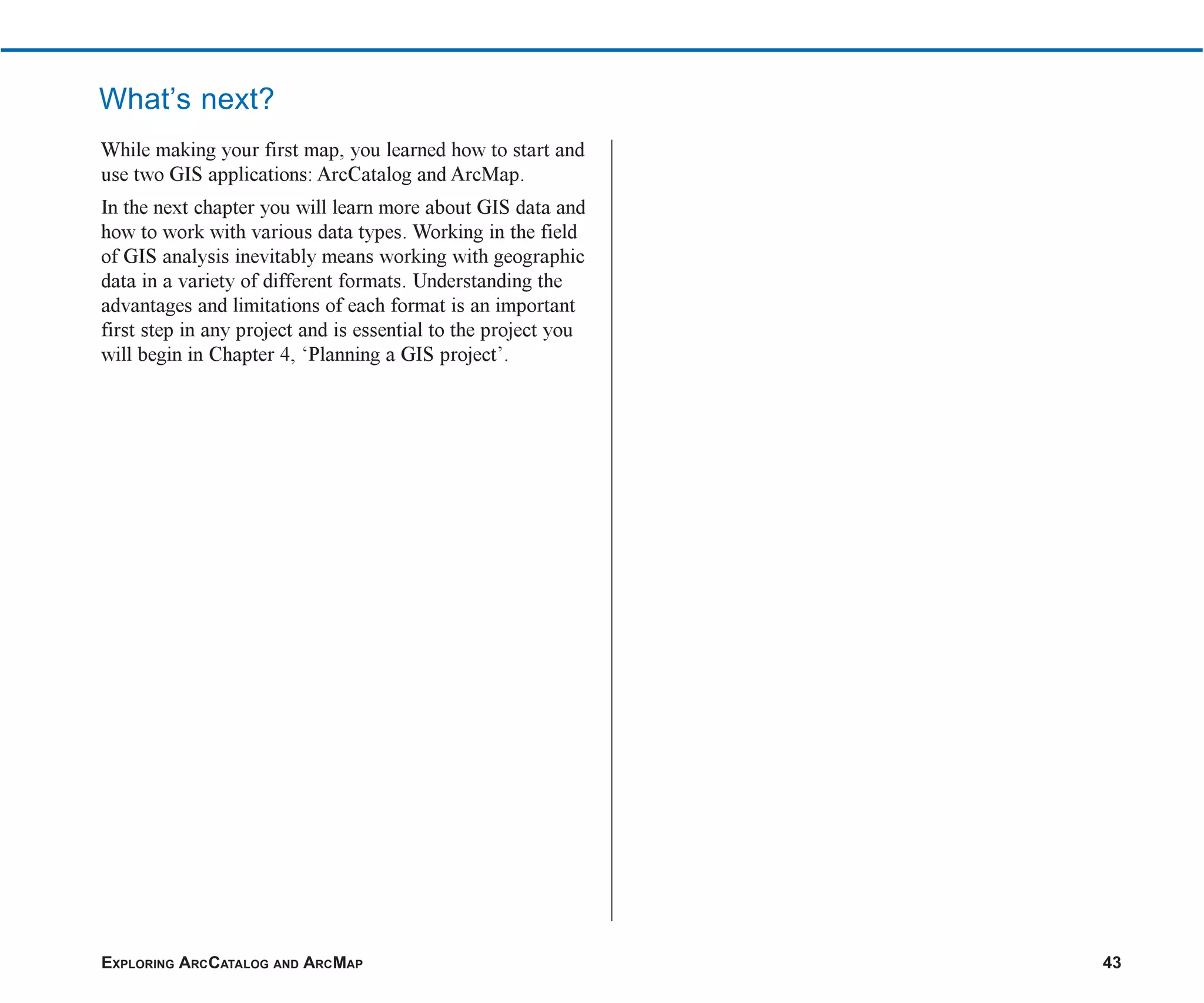EXPLORING ARCCATALOG AND ARCMAP 43
While making your first map, you learned how to start and
use two GIS applications: ArcCatalog and ArcMap.
In the next chapter you will learn more about GIS data and
how to work with various data types. Working in the field
of GIS analysis inevitably means working with geographic
data in a variety of different formats. Understanding the
advantages and limitations of each format is an important
first step in any project and is essential to the project you
will begin in Chapter 4, ‘Planning a GIS project’.
What’s next?
ch2.p65 02/16/2001, 8:56 AM
43
 