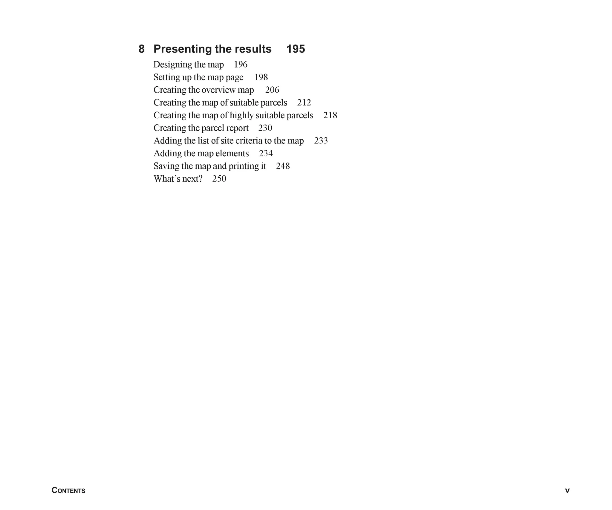 CONTENTS v
8 Presenting the results 195
Designing the map 196
Setting up the map page 198
Creating the overview map 206
Creating the map of suitable parcels 212
Creating the map of highly suitable parcels 218
Creating the parcel report 230
Adding the list of site criteria to the map 233
Adding the map elements 234
Saving the map and printing it 248
What’s next? 250
Table_of_Contents.p65 02/16/2001, 3:06 PM
5
 