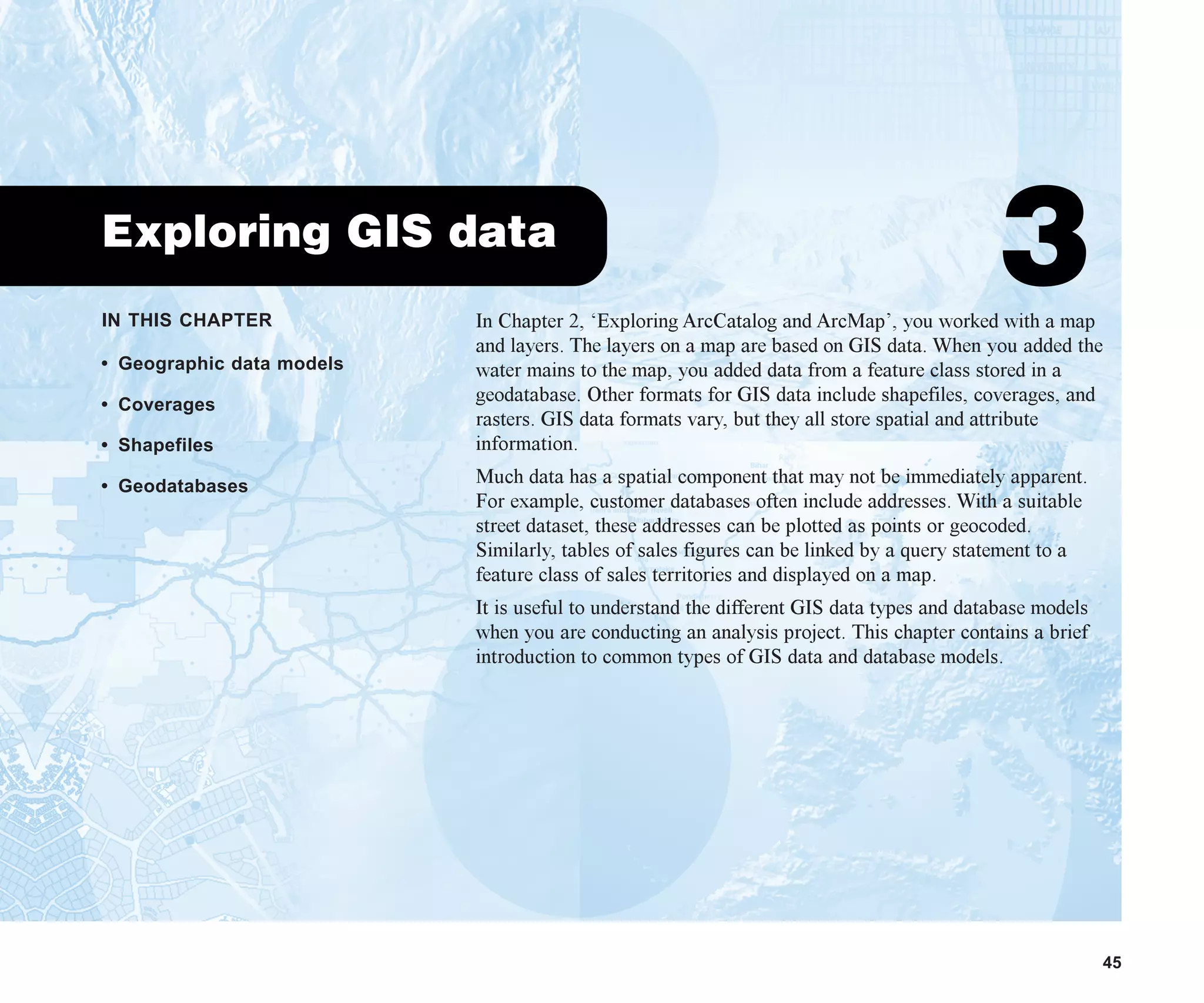 IN THIS CHAPTER
45
Exploring GIS data
3
• Geographic data models
• Coverages
• Shapefiles
• Geodatabases
In Chapter 2, ‘Exploring ArcCatalog and ArcMap’, you worked with a map
and layers. The layers on a map are based on GIS data. When you added the
water mains to the map, you added data from a feature class stored in a
geodatabase. Other formats for GIS data include shapefiles, coverages, and
rasters. GIS data formats vary, but they all store spatial and attribute
information.
Much data has a spatial component that may not be immediately apparent.
For example, customer databases often include addresses. With a suitable
street dataset, these addresses can be plotted as points or geocoded.
Similarly, tables of sales figures can be linked by a query statement to a
feature class of sales territories and displayed on a map.
It is useful to understand the different GIS data types and database models
when you are conducting an analysis project. This chapter contains a brief
introduction to common types of GIS data and database models.
ch03.p65 02/15/2001, 10:36 AM
45
 