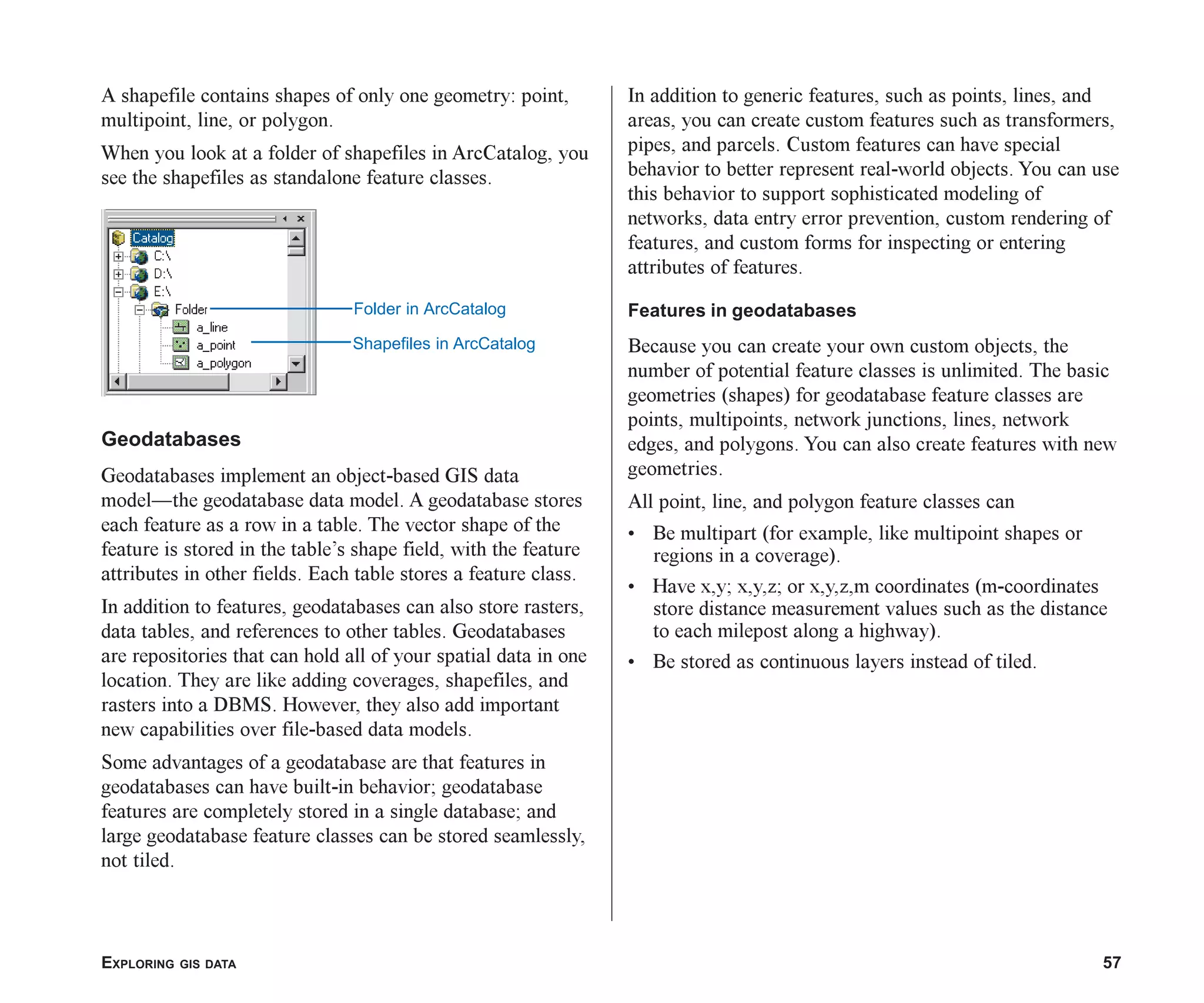 EXPLORING GIS DATA 57
In addition to generic features, such as points, lines, and
areas, you can create custom features such as transformers,
pipes, and parcels. Custom features can have special
behavior to better represent real-world objects. You can use
this behavior to support sophisticated modeling of
networks, data entry error prevention, custom rendering of
features, and custom forms for inspecting or entering
attributes of features.
Features in geodatabases
Because you can create your own custom objects, the
number of potential feature classes is unlimited. The basic
geometries (shapes) for geodatabase feature classes are
points, multipoints, network junctions, lines, network
edges, and polygons. You can also create features with new
geometries.
All point, line, and polygon feature classes can
• Be multipart (for example, like multipoint shapes or
regions in a coverage).
• Have x,y; x,y,z; or x,y,z,m coordinates (m-coordinates
store distance measurement values such as the distance
to each milepost along a highway).
• Be stored as continuous layers instead of tiled.
A shapefile contains shapes of only one geometry: point,
multipoint, line, or polygon.
When you look at a folder of shapefiles in ArcCatalog, you
see the shapefiles as standalone feature classes.
Geodatabases
Geodatabases implement an object-based GIS data
model—the geodatabase data model. A geodatabase stores
each feature as a row in a table. The vector shape of the
feature is stored in the table’s shape field, with the feature
attributes in other fields. Each table stores a feature class.
In addition to features, geodatabases can also store rasters,
data tables, and references to other tables. Geodatabases
are repositories that can hold all of your spatial data in one
location. They are like adding coverages, shapefiles, and
rasters into a DBMS. However, they also add important
new capabilities over file-based data models.
Some advantages of a geodatabase are that features in
geodatabases can have built-in behavior; geodatabase
features are completely stored in a single database; and
large geodatabase feature classes can be stored seamlessly,
not tiled.
Folder in ArcCatalog
Shapefiles in ArcCatalog
ch03.p65 02/15/2001, 10:36 AM
57
 