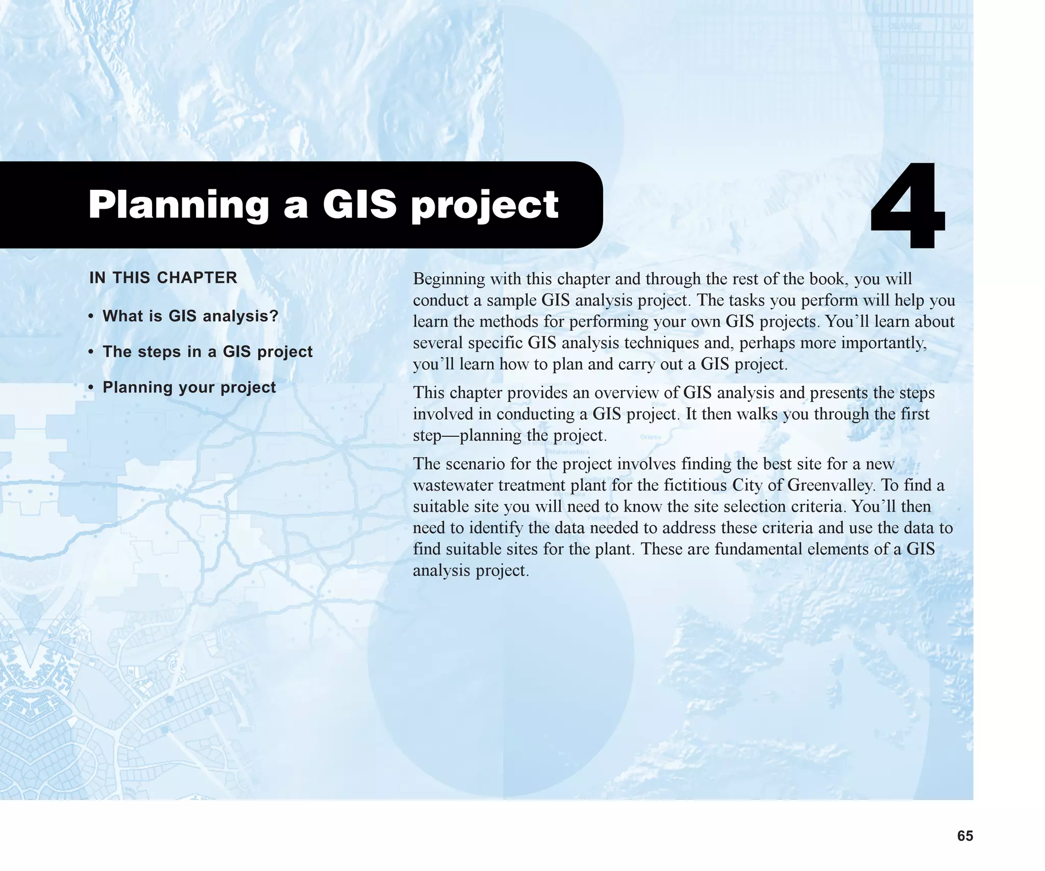 IN THIS CHAPTER
65
Planning a GIS project
4
• What is GIS analysis?
• The steps in a GIS project
• Planning your project
Beginning with this chapter and through the rest of the book, you will
conduct a sample GIS analysis project. The tasks you perform will help you
learn the methods for performing your own GIS projects. You’ll learn about
several specific GIS analysis techniques and, perhaps more importantly,
you’ll learn how to plan and carry out a GIS project.
This chapter provides an overview of GIS analysis and presents the steps
involved in conducting a GIS project. It then walks you through the first
step—planning the project.
The scenario for the project involves finding the best site for a new
wastewater treatment plant for the fictitious City of Greenvalley. To find a
suitable site you will need to know the site selection criteria. You’ll then
need to identify the data needed to address these criteria and use the data to
find suitable sites for the plant. These are fundamental elements of a GIS
analysis project.
ch04.p65 02/15/2001, 10:49 AM
65
 