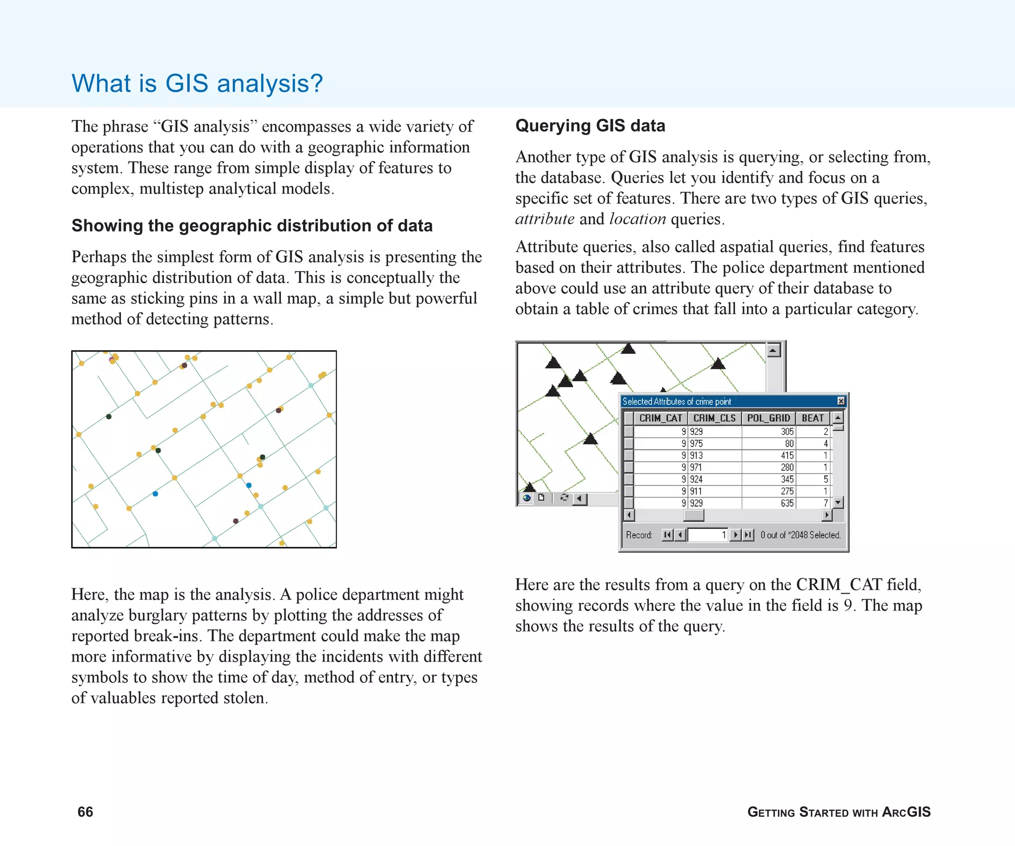 66 GETTING STARTED WITH ARCGIS
What is GIS analysis?
The phrase “GIS analysis” encompasses a wide variety of
operations that you can do with a geographic information
system. These range from simple display of features to
complex, multistep analytical models.
Showing the geographic distribution of data
Perhaps the simplest form of GIS analysis is presenting the
geographic distribution of data. This is conceptually the
same as sticking pins in a wall map, a simple but powerful
method of detecting patterns.
Here, the map is the analysis. A police department might
analyze burglary patterns by plotting the addresses of
reported break-ins. The department could make the map
more informative by displaying the incidents with different
symbols to show the time of day, method of entry, or types
of valuables reported stolen.
Querying GIS data
Another type of GIS analysis is querying, or selecting from,
the database. Queries let you identify and focus on a
specific set of features. There are two types of GIS queries,
attribute and location queries.
Attribute queries, also called aspatial queries, find features
based on their attributes. The police department mentioned
above could use an attribute query of their database to
obtain a table of crimes that fall into a particular category.
Here are the results from a query on the CRIM_CAT field,
showing records where the value in the field is 9. The map
shows the results of the query.
ch04.p65 02/16/2001, 11:09 AM
66
 