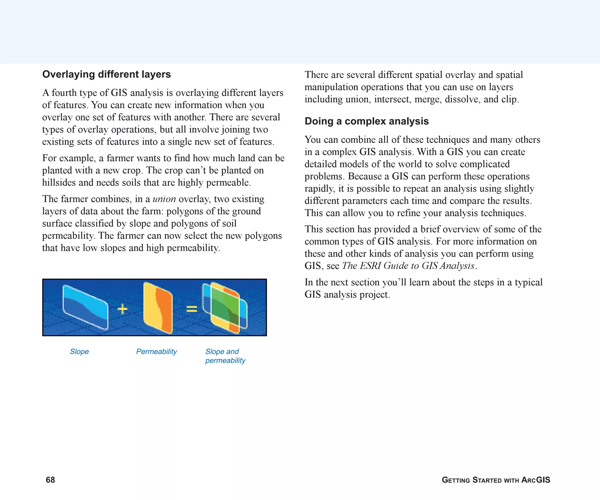 68 GETTING STARTED WITH ARCGIS
Overlaying different layers
A fourth type of GIS analysis is overlaying different layers
of features. You can create new information when you
overlay one set of features with another. There are several
types of overlay operations, but all involve joining two
existing sets of features into a single new set of features.
For example, a farmer wants to find how much land can be
planted with a new crop. The crop can’t be planted on
hillsides and needs soils that are highly permeable.
The farmer combines, in a union overlay, two existing
layers of data about the farm: polygons of the ground
surface classified by slope and polygons of soil
permeability. The farmer can now select the new polygons
that have low slopes and high permeability.
There are several different spatial overlay and spatial
manipulation operations that you can use on layers
including union, intersect, merge, dissolve, and clip.
Doing a complex analysis
You can combine all of these techniques and many others
in a complex GIS analysis. With a GIS you can create
detailed models of the world to solve complicated
problems. Because a GIS can perform these operations
rapidly, it is possible to repeat an analysis using slightly
different parameters each time and compare the results.
This can allow you to refine your analysis techniques.
This section has provided a brief overview of some of the
common types of GIS analysis. For more information on
these and other kinds of analysis you can perform using
GIS, see The ESRI Guide to GIS Analysis.
In the next section you’ll learn about the steps in a typical
GIS analysis project.
Slope Permeability Slope and
permeability
ch04.p65 02/16/2001, 2:52 PM
68
 