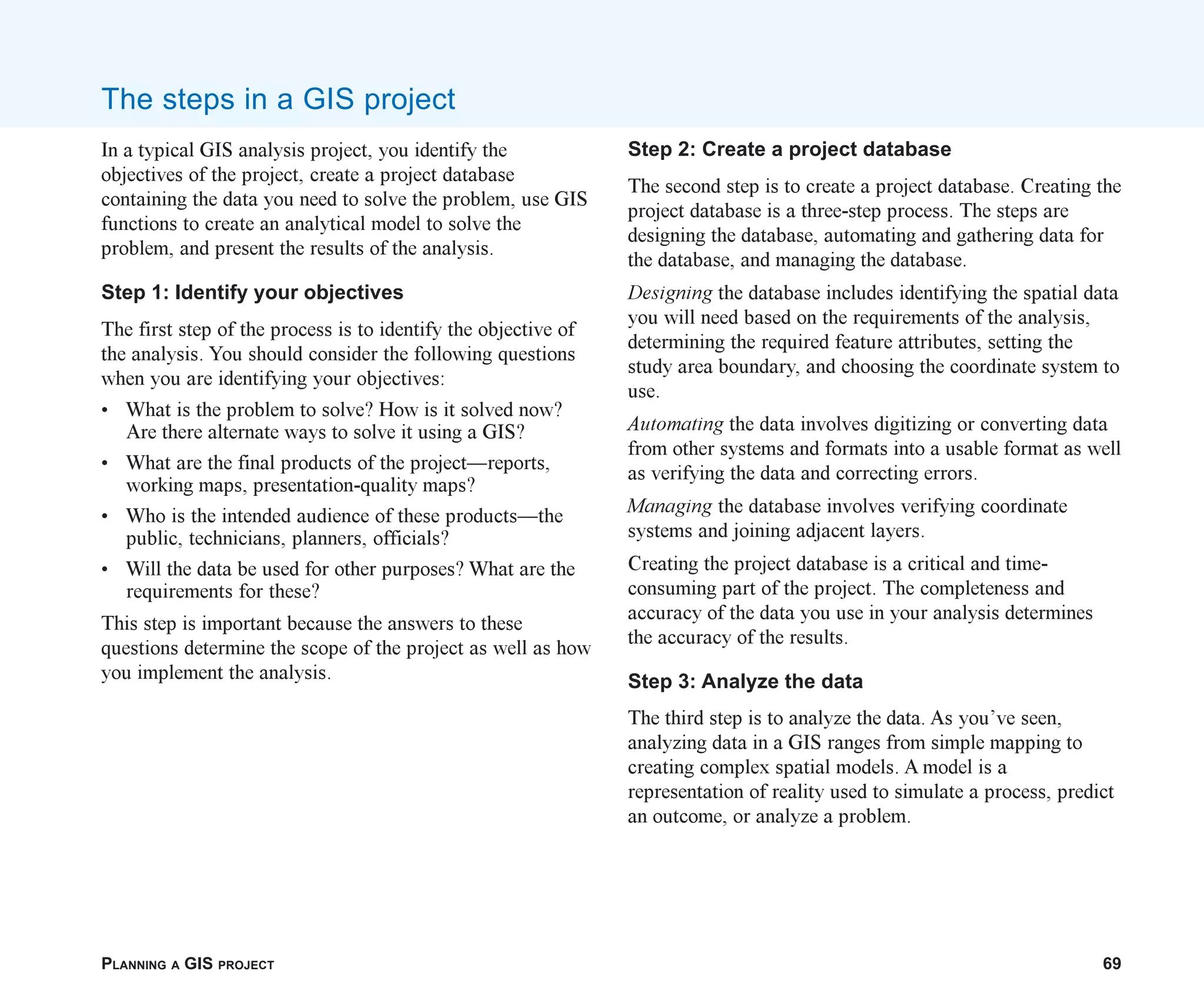 PLANNING A GIS PROJECT 69
The steps in a GIS project
In a typical GIS analysis project, you identify the
objectives of the project, create a project database
containing the data you need to solve the problem, use GIS
functions to create an analytical model to solve the
problem, and present the results of the analysis.
Step 1: Identify your objectives
The first step of the process is to identify the objective of
the analysis. You should consider the following questions
when you are identifying your objectives:
• What is the problem to solve? How is it solved now?
Are there alternate ways to solve it using a GIS?
• What are the final products of the project—reports,
working maps, presentation-quality maps?
• Who is the intended audience of these products—the
public, technicians, planners, officials?
• Will the data be used for other purposes? What are the
requirements for these?
This step is important because the answers to these
questions determine the scope of the project as well as how
you implement the analysis.
Step 2: Create a project database
The second step is to create a project database. Creating the
project database is a three-step process. The steps are
designing the database, automating and gathering data for
the database, and managing the database.
Designing the database includes identifying the spatial data
you will need based on the requirements of the analysis,
determining the required feature attributes, setting the
study area boundary, and choosing the coordinate system to
use.
Automating the data involves digitizing or converting data
from other systems and formats into a usable format as well
as verifying the data and correcting errors.
Managing the database involves verifying coordinate
systems and joining adjacent layers.
Creating the project database is a critical and time-
consuming part of the project. The completeness and
accuracy of the data you use in your analysis determines
the accuracy of the results.
Step 3: Analyze the data
The third step is to analyze the data. As you’ve seen,
analyzing data in a GIS ranges from simple mapping to
creating complex spatial models. A model is a
representation of reality used to simulate a process, predict
an outcome, or analyze a problem.
ch04.p65 02/15/2001, 10:49 AM
69
 