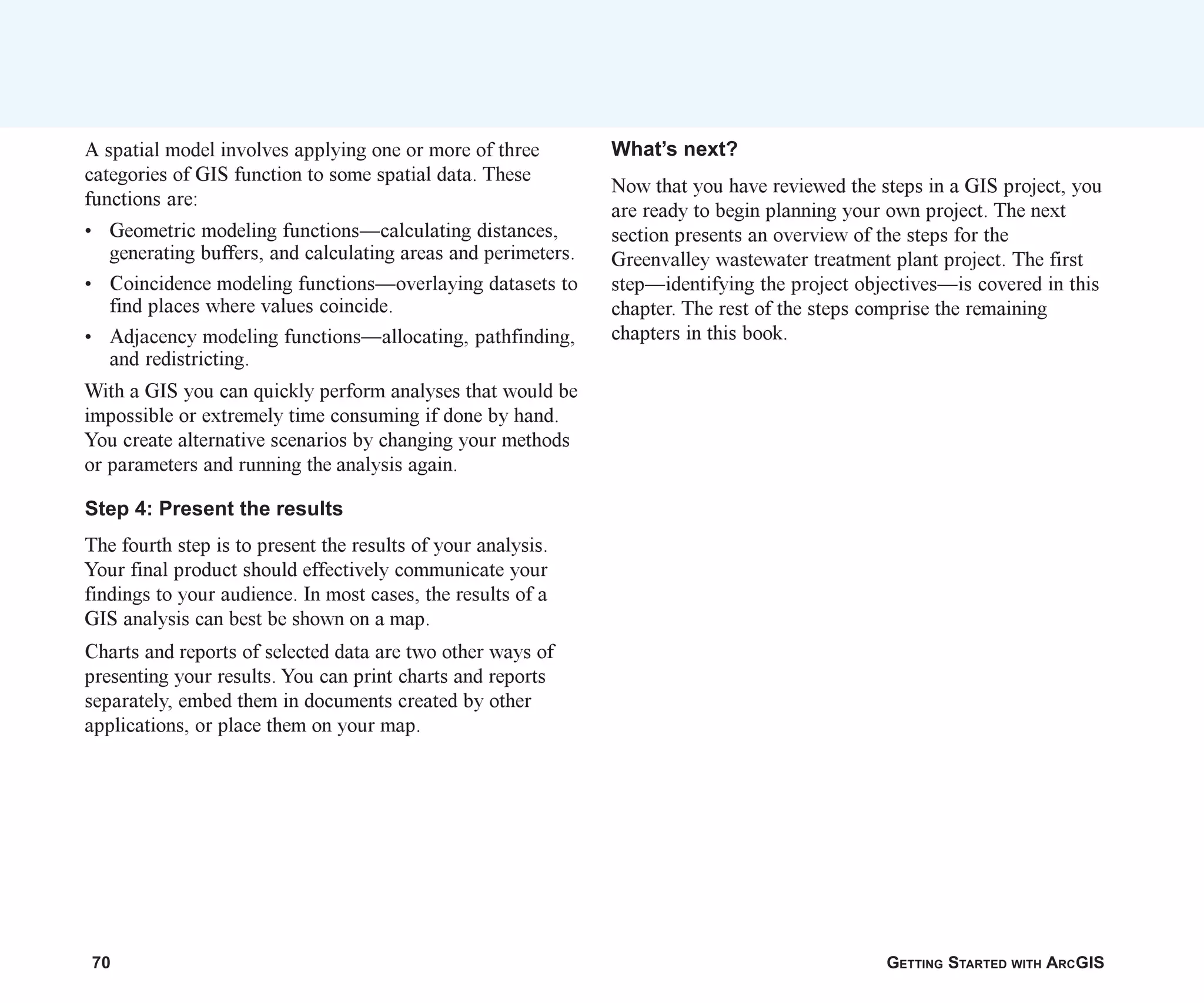 70 GETTING STARTED WITH ARCGIS
A spatial model involves applying one or more of three
categories of GIS function to some spatial data. These
functions are:
• Geometric modeling functions—calculating distances,
generating buffers, and calculating areas and perimeters.
• Coincidence modeling functions—overlaying datasets to
find places where values coincide.
• Adjacency modeling functions—allocating, pathfinding,
and redistricting.
With a GIS you can quickly perform analyses that would be
impossible or extremely time consuming if done by hand.
You create alternative scenarios by changing your methods
or parameters and running the analysis again.
Step 4: Present the results
The fourth step is to present the results of your analysis.
Your final product should effectively communicate your
findings to your audience. In most cases, the results of a
GIS analysis can best be shown on a map.
Charts and reports of selected data are two other ways of
presenting your results. You can print charts and reports
separately, embed them in documents created by other
applications, or place them on your map.
What’s next?
Now that you have reviewed the steps in a GIS project, you
are ready to begin planning your own project. The next
section presents an overview of the steps for the
Greenvalley wastewater treatment plant project. The first
step—identifying the project objectives—is covered in this
chapter. The rest of the steps comprise the remaining
chapters in this book.
ch04.p65 02/15/2001, 10:49 AM
70
 