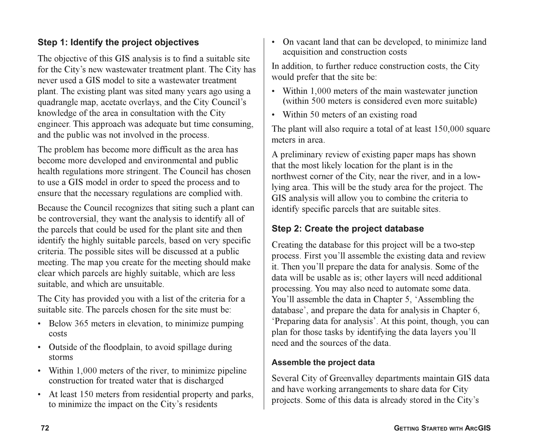 72 GETTING STARTED WITH ARCGIS
Step 1: Identify the project objectives
The objective of this GIS analysis is to find a suitable site
for the City’s new wastewater treatment plant. The City has
never used a GIS model to site a wastewater treatment
plant. The existing plant was sited many years ago using a
quadrangle map, acetate overlays, and the City Council’s
knowledge of the area in consultation with the City
engineer. This approach was adequate but time consuming,
and the public was not involved in the process.
The problem has become more difficult as the area has
become more developed and environmental and public
health regulations more stringent. The Council has chosen
to use a GIS model in order to speed the process and to
ensure that the necessary regulations are complied with.
Because the Council recognizes that siting such a plant can
be controversial, they want the analysis to identify all of
the parcels that could be used for the plant site and then
identify the highly suitable parcels, based on very specific
criteria. The possible sites will be discussed at a public
meeting. The map you create for the meeting should make
clear which parcels are highly suitable, which are less
suitable, and which are unsuitable.
The City has provided you with a list of the criteria for a
suitable site. The parcels chosen for the site must be:
• Below 365 meters in elevation, to minimize pumping
costs
• Outside of the floodplain, to avoid spillage during
storms
• Within 1,000 meters of the river, to minimize pipeline
construction for treated water that is discharged
• At least 150 meters from residential property and parks,
to minimize the impact on the City’s residents
• On vacant land that can be developed, to minimize land
acquisition and construction costs
In addition, to further reduce construction costs, the City
would prefer that the site be:
• Within 1,000 meters of the main wastewater junction
(within 500 meters is considered even more suitable)
• Within 50 meters of an existing road
The plant will also require a total of at least 150,000 square
meters in area.
A preliminary review of existing paper maps has shown
that the most likely location for the plant is in the
northwest corner of the City, near the river, and in a low-
lying area. This will be the study area for the project. The
GIS analysis will allow you to combine the criteria to
identify specific parcels that are suitable sites.
Step 2: Create the project database
Creating the database for this project will be a two-step
process. First you’ll assemble the existing data and review
it. Then you’ll prepare the data for analysis. Some of the
data will be usable as is; other layers will need additional
processing. You may also need to automate some data.
You’ll assemble the data in Chapter 5, ‘Assembling the
database’, and prepare the data for analysis in Chapter 6,
‘Preparing data for analysis’. At this point, though, you can
plan for those tasks by identifying the data layers you’ll
need and the sources of the data.
Assemble the project data
Several City of Greenvalley departments maintain GIS data
and have working arrangements to share data for City
projects. Some of this data is already stored in the City’s
ch04.p65 02/15/2001, 10:49 AM
72
 