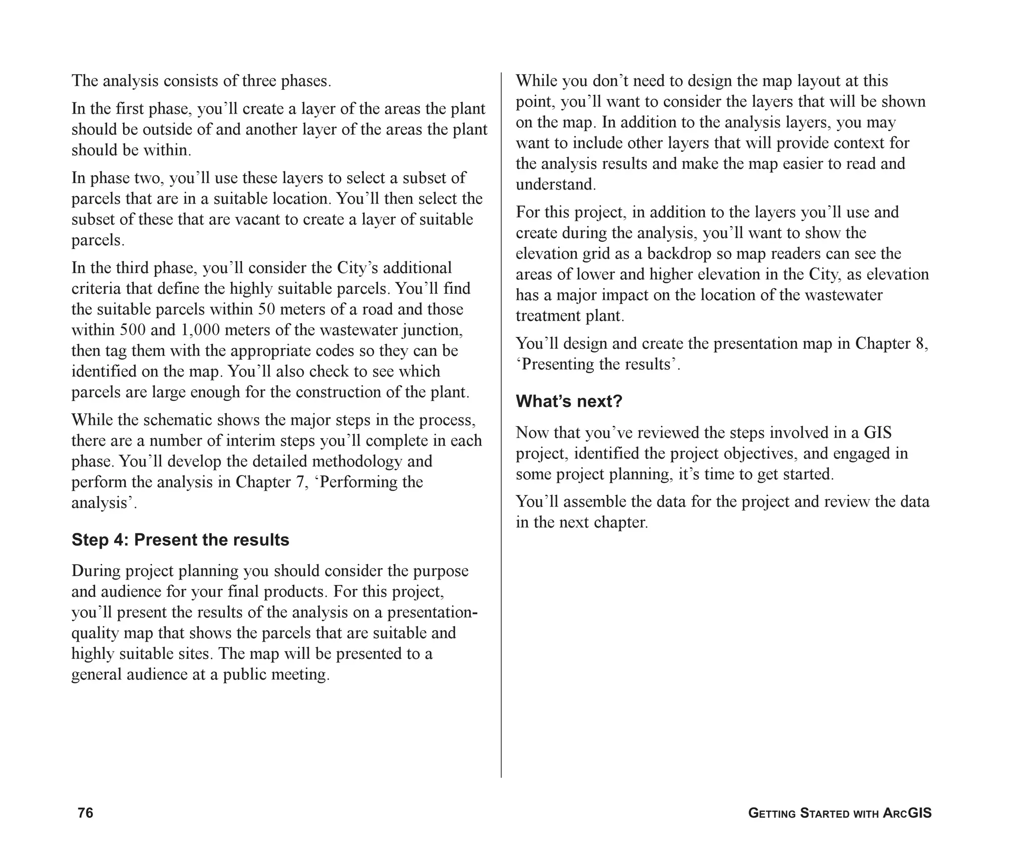 76 GETTING STARTED WITH ARCGIS
The analysis consists of three phases.
In the first phase, you’ll create a layer of the areas the plant
should be outside of and another layer of the areas the plant
should be within.
In phase two, you’ll use these layers to select a subset of
parcels that are in a suitable location. You’ll then select the
subset of these that are vacant to create a layer of suitable
parcels.
In the third phase, you’ll consider the City’s additional
criteria that define the highly suitable parcels. You’ll find
the suitable parcels within 50 meters of a road and those
within 500 and 1,000 meters of the wastewater junction,
then tag them with the appropriate codes so they can be
identified on the map. You’ll also check to see which
parcels are large enough for the construction of the plant.
While the schematic shows the major steps in the process,
there are a number of interim steps you’ll complete in each
phase. You’ll develop the detailed methodology and
perform the analysis in Chapter 7, ‘Performing the
analysis’.
Step 4: Present the results
During project planning you should consider the purpose
and audience for your final products. For this project,
you’ll present the results of the analysis on a presentation-
quality map that shows the parcels that are suitable and
highly suitable sites. The map will be presented to a
general audience at a public meeting.
While you don’t need to design the map layout at this
point, you’ll want to consider the layers that will be shown
on the map. In addition to the analysis layers, you may
want to include other layers that will provide context for
the analysis results and make the map easier to read and
understand.
For this project, in addition to the layers you’ll use and
create during the analysis, you’ll want to show the
elevation grid as a backdrop so map readers can see the
areas of lower and higher elevation in the City, as elevation
has a major impact on the location of the wastewater
treatment plant.
You’ll design and create the presentation map in Chapter 8,
‘Presenting the results’.
What’s next?
Now that you’ve reviewed the steps involved in a GIS
project, identified the project objectives, and engaged in
some project planning, it’s time to get started.
You’ll assemble the data for the project and review the data
in the next chapter.
ch04.p65 02/15/2001, 10:49 AM
76
 