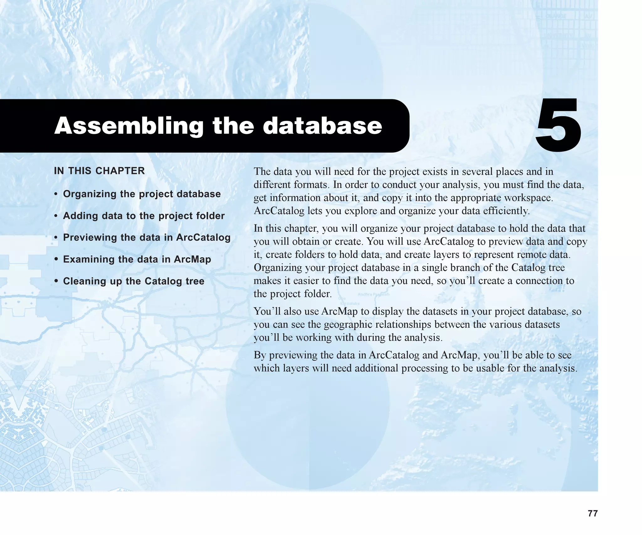 IN THIS CHAPTER
77
Assembling the database
5
• Organizing the project database
• Adding data to the project folder
• Previewing the data in ArcCatalog
• Examining the data in ArcMap
• Cleaning up the Catalog tree
The data you will need for the project exists in several places and in
different formats. In order to conduct your analysis, you must find the data,
get information about it, and copy it into the appropriate workspace.
ArcCatalog lets you explore and organize your data efficiently.
In this chapter, you will organize your project database to hold the data that
you will obtain or create. You will use ArcCatalog to preview data and copy
it, create folders to hold data, and create layers to represent remote data.
Organizing your project database in a single branch of the Catalog tree
makes it easier to find the data you need, so you’ll create a connection to
the project folder.
You’ll also use ArcMap to display the datasets in your project database, so
you can see the geographic relationships between the various datasets
you’ll be working with during the analysis.
By previewing the data in ArcCatalog and ArcMap, you’ll be able to see
which layers will need additional processing to be usable for the analysis.
ch05.p65 02/15/2001, 11:33 AM
77
 